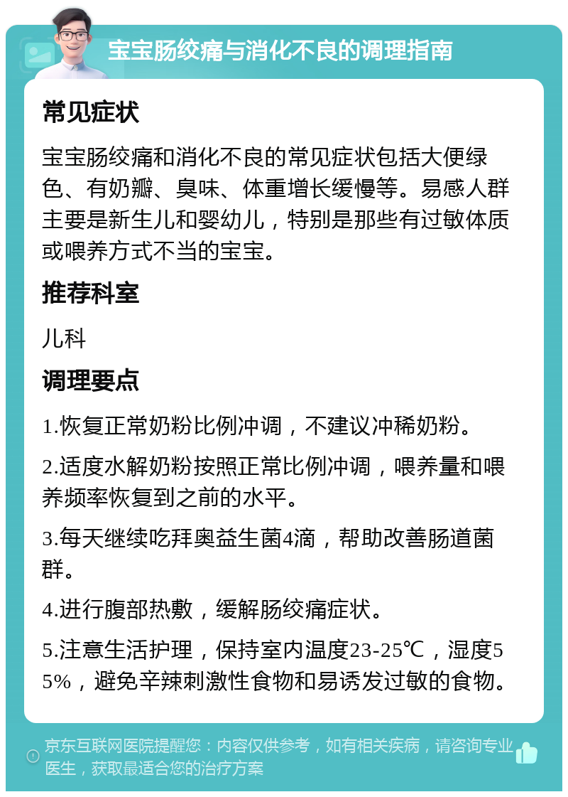 宝宝肠绞痛与消化不良的调理指南 常见症状 宝宝肠绞痛和消化不良的常见症状包括大便绿色、有奶瓣、臭味、体重增长缓慢等。易感人群主要是新生儿和婴幼儿，特别是那些有过敏体质或喂养方式不当的宝宝。 推荐科室 儿科 调理要点 1.恢复正常奶粉比例冲调，不建议冲稀奶粉。 2.适度水解奶粉按照正常比例冲调，喂养量和喂养频率恢复到之前的水平。 3.每天继续吃拜奥益生菌4滴，帮助改善肠道菌群。 4.进行腹部热敷，缓解肠绞痛症状。 5.注意生活护理，保持室内温度23-25℃，湿度55%，避免辛辣刺激性食物和易诱发过敏的食物。