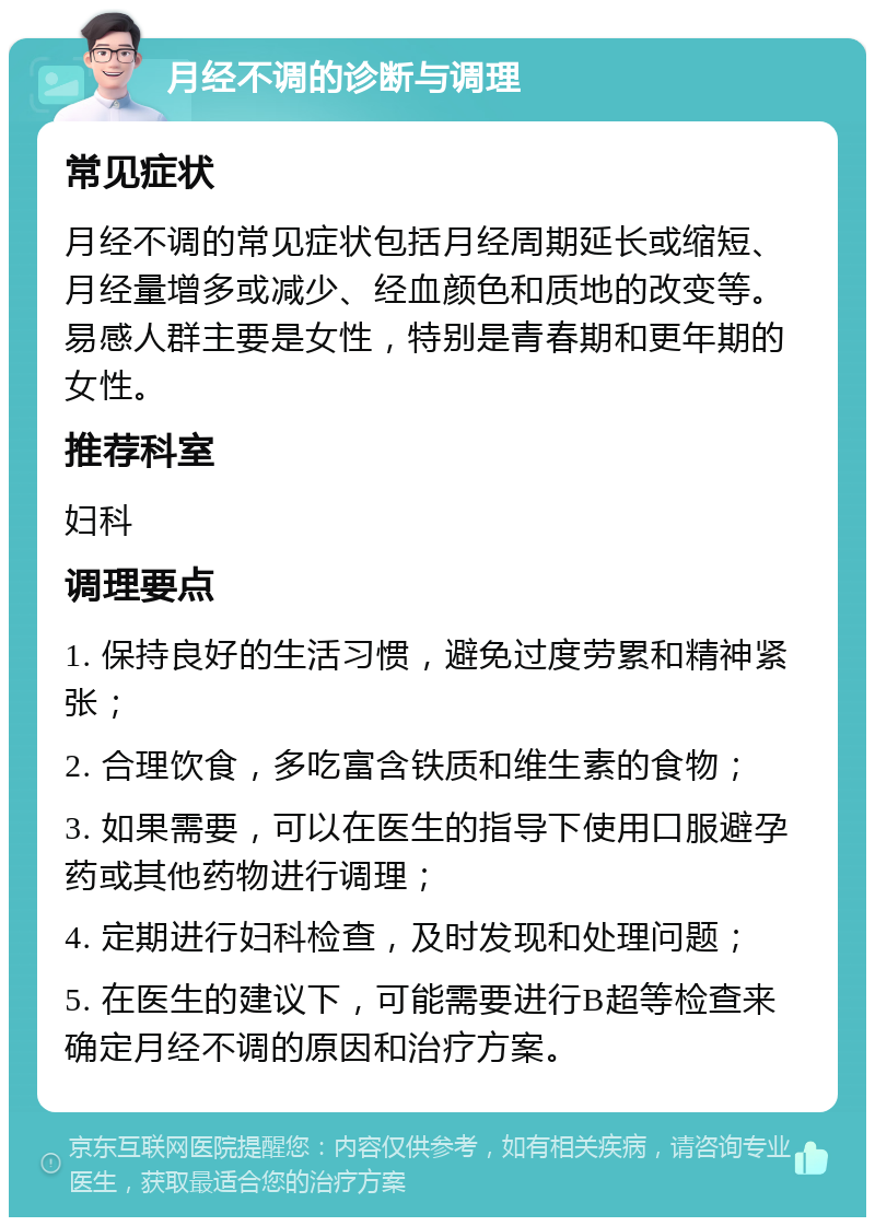 月经不调的诊断与调理 常见症状 月经不调的常见症状包括月经周期延长或缩短、月经量增多或减少、经血颜色和质地的改变等。易感人群主要是女性，特别是青春期和更年期的女性。 推荐科室 妇科 调理要点 1. 保持良好的生活习惯，避免过度劳累和精神紧张； 2. 合理饮食，多吃富含铁质和维生素的食物； 3. 如果需要，可以在医生的指导下使用口服避孕药或其他药物进行调理； 4. 定期进行妇科检查，及时发现和处理问题； 5. 在医生的建议下，可能需要进行B超等检查来确定月经不调的原因和治疗方案。