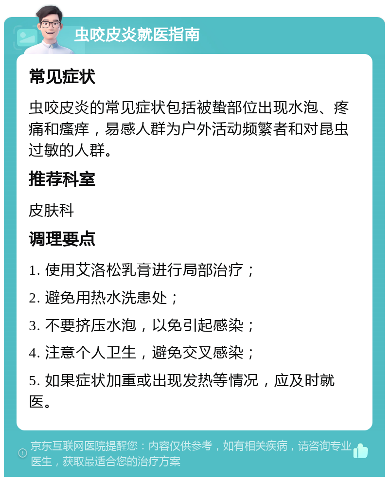 虫咬皮炎就医指南 常见症状 虫咬皮炎的常见症状包括被蛰部位出现水泡、疼痛和瘙痒，易感人群为户外活动频繁者和对昆虫过敏的人群。 推荐科室 皮肤科 调理要点 1. 使用艾洛松乳膏进行局部治疗； 2. 避免用热水洗患处； 3. 不要挤压水泡，以免引起感染； 4. 注意个人卫生，避免交叉感染； 5. 如果症状加重或出现发热等情况，应及时就医。