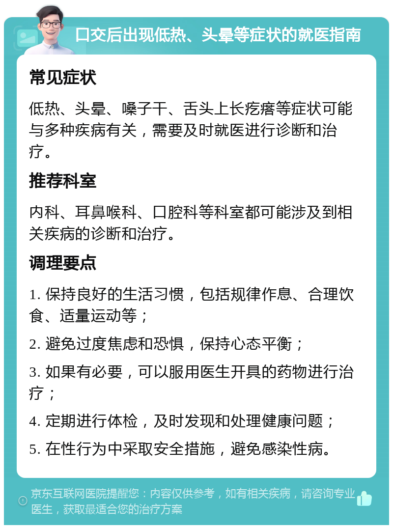 口交后出现低热、头晕等症状的就医指南 常见症状 低热、头晕、嗓子干、舌头上长疙瘩等症状可能与多种疾病有关，需要及时就医进行诊断和治疗。 推荐科室 内科、耳鼻喉科、口腔科等科室都可能涉及到相关疾病的诊断和治疗。 调理要点 1. 保持良好的生活习惯，包括规律作息、合理饮食、适量运动等； 2. 避免过度焦虑和恐惧，保持心态平衡； 3. 如果有必要，可以服用医生开具的药物进行治疗； 4. 定期进行体检，及时发现和处理健康问题； 5. 在性行为中采取安全措施，避免感染性病。