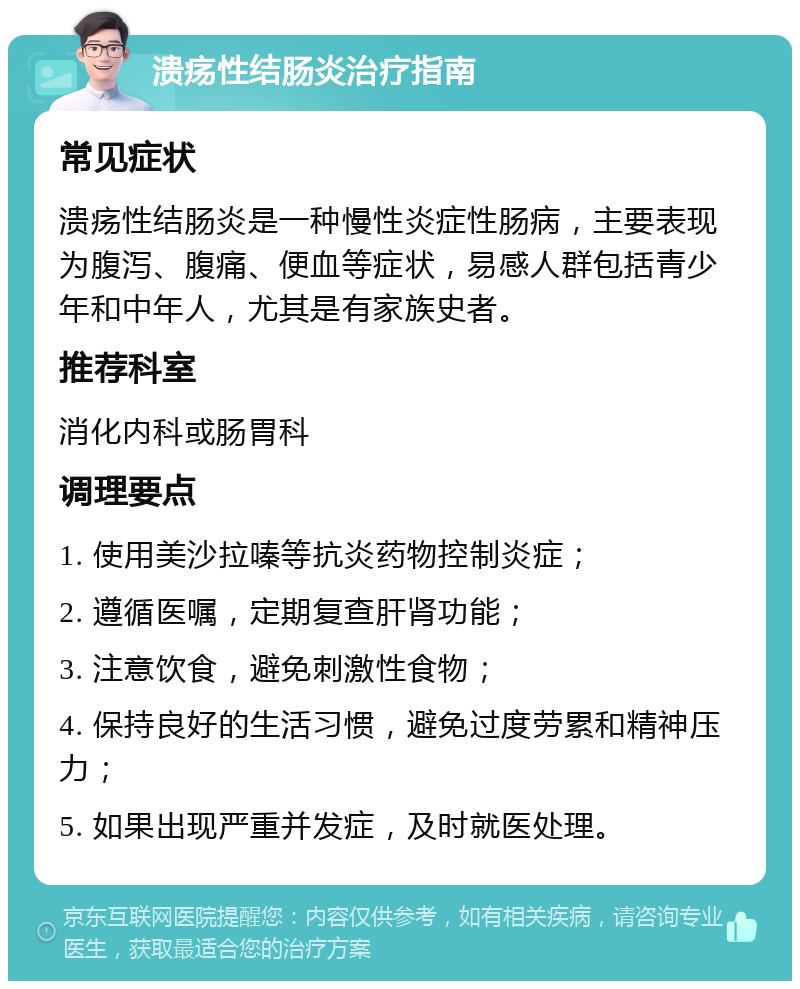 溃疡性结肠炎治疗指南 常见症状 溃疡性结肠炎是一种慢性炎症性肠病，主要表现为腹泻、腹痛、便血等症状，易感人群包括青少年和中年人，尤其是有家族史者。 推荐科室 消化内科或肠胃科 调理要点 1. 使用美沙拉嗪等抗炎药物控制炎症； 2. 遵循医嘱，定期复查肝肾功能； 3. 注意饮食，避免刺激性食物； 4. 保持良好的生活习惯，避免过度劳累和精神压力； 5. 如果出现严重并发症，及时就医处理。