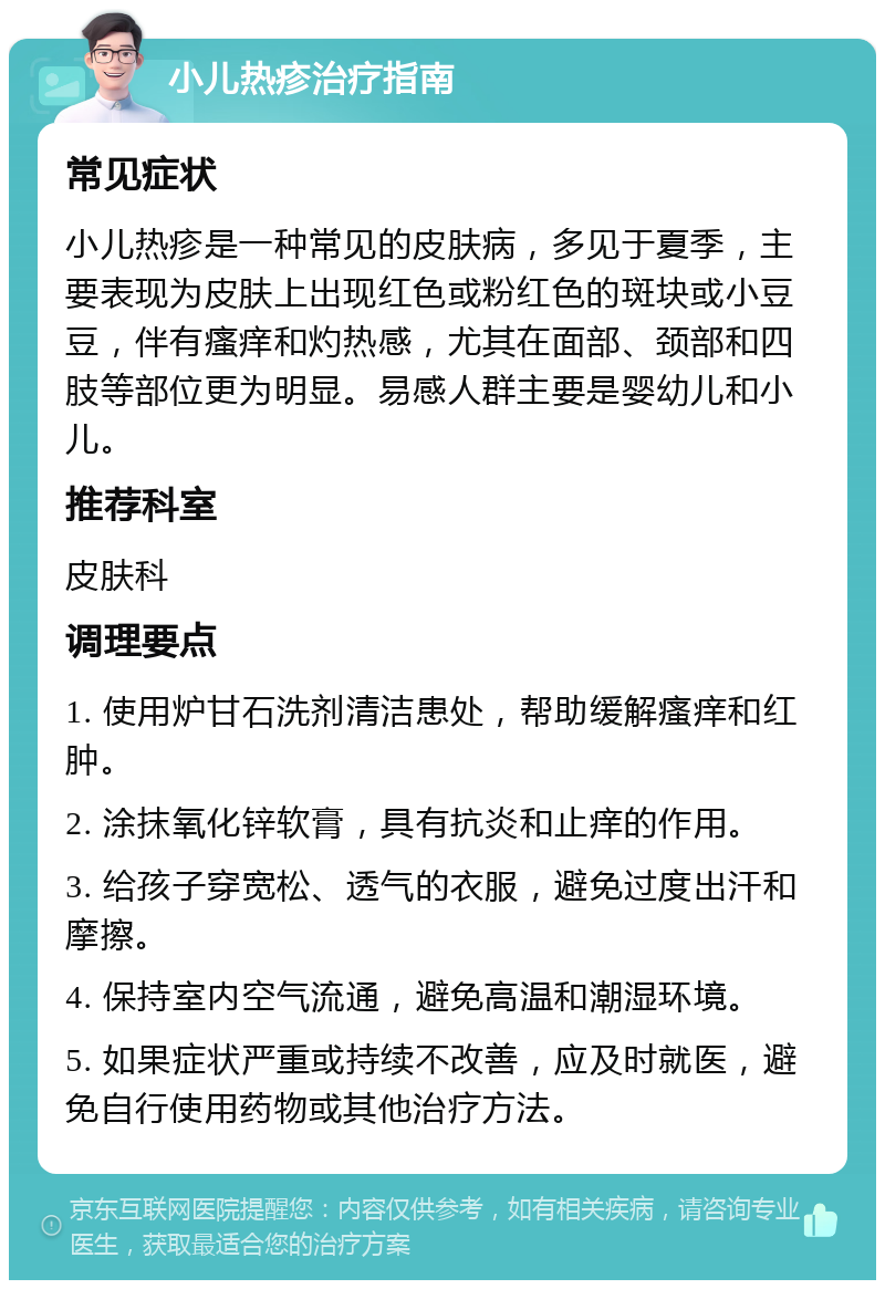 小儿热疹治疗指南 常见症状 小儿热疹是一种常见的皮肤病，多见于夏季，主要表现为皮肤上出现红色或粉红色的斑块或小豆豆，伴有瘙痒和灼热感，尤其在面部、颈部和四肢等部位更为明显。易感人群主要是婴幼儿和小儿。 推荐科室 皮肤科 调理要点 1. 使用炉甘石洗剂清洁患处，帮助缓解瘙痒和红肿。 2. 涂抹氧化锌软膏，具有抗炎和止痒的作用。 3. 给孩子穿宽松、透气的衣服，避免过度出汗和摩擦。 4. 保持室内空气流通，避免高温和潮湿环境。 5. 如果症状严重或持续不改善，应及时就医，避免自行使用药物或其他治疗方法。