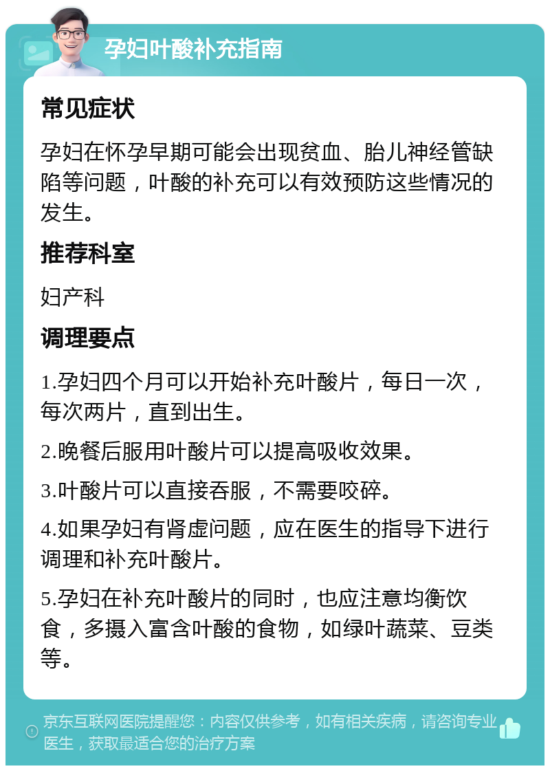 孕妇叶酸补充指南 常见症状 孕妇在怀孕早期可能会出现贫血、胎儿神经管缺陷等问题，叶酸的补充可以有效预防这些情况的发生。 推荐科室 妇产科 调理要点 1.孕妇四个月可以开始补充叶酸片，每日一次，每次两片，直到出生。 2.晚餐后服用叶酸片可以提高吸收效果。 3.叶酸片可以直接吞服，不需要咬碎。 4.如果孕妇有肾虚问题，应在医生的指导下进行调理和补充叶酸片。 5.孕妇在补充叶酸片的同时，也应注意均衡饮食，多摄入富含叶酸的食物，如绿叶蔬菜、豆类等。