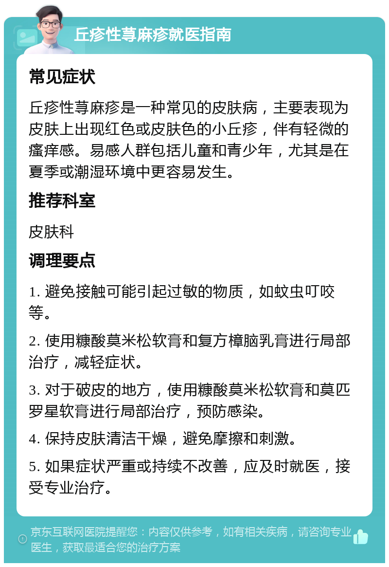 丘疹性荨麻疹就医指南 常见症状 丘疹性荨麻疹是一种常见的皮肤病，主要表现为皮肤上出现红色或皮肤色的小丘疹，伴有轻微的瘙痒感。易感人群包括儿童和青少年，尤其是在夏季或潮湿环境中更容易发生。 推荐科室 皮肤科 调理要点 1. 避免接触可能引起过敏的物质，如蚊虫叮咬等。 2. 使用糠酸莫米松软膏和复方樟脑乳膏进行局部治疗，减轻症状。 3. 对于破皮的地方，使用糠酸莫米松软膏和莫匹罗星软膏进行局部治疗，预防感染。 4. 保持皮肤清洁干燥，避免摩擦和刺激。 5. 如果症状严重或持续不改善，应及时就医，接受专业治疗。