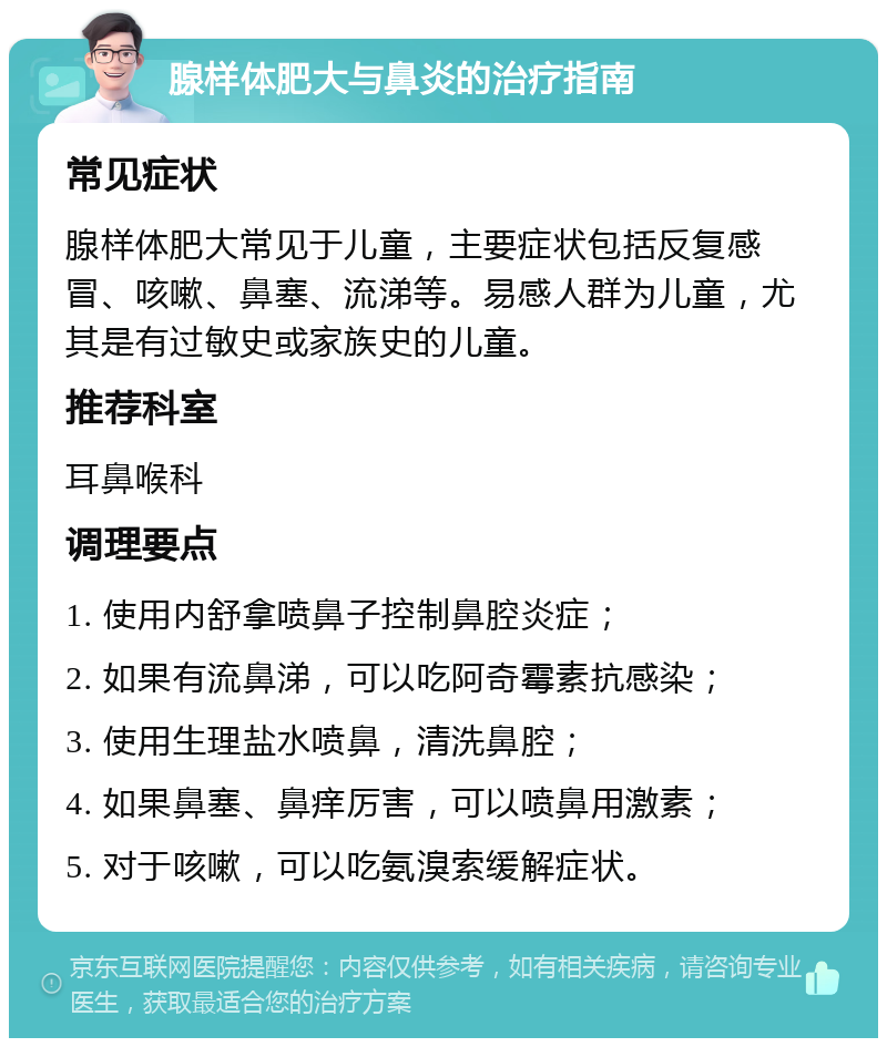 腺样体肥大与鼻炎的治疗指南 常见症状 腺样体肥大常见于儿童，主要症状包括反复感冒、咳嗽、鼻塞、流涕等。易感人群为儿童，尤其是有过敏史或家族史的儿童。 推荐科室 耳鼻喉科 调理要点 1. 使用内舒拿喷鼻子控制鼻腔炎症； 2. 如果有流鼻涕，可以吃阿奇霉素抗感染； 3. 使用生理盐水喷鼻，清洗鼻腔； 4. 如果鼻塞、鼻痒厉害，可以喷鼻用激素； 5. 对于咳嗽，可以吃氨溴索缓解症状。