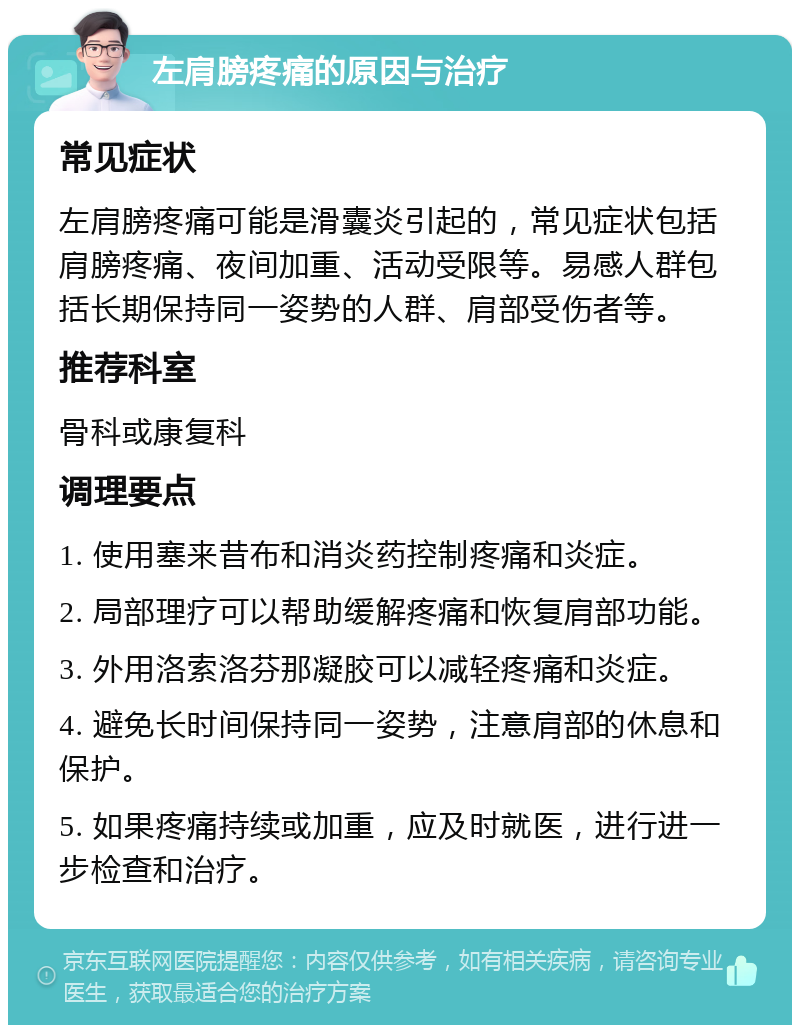 左肩膀疼痛的原因与治疗 常见症状 左肩膀疼痛可能是滑囊炎引起的，常见症状包括肩膀疼痛、夜间加重、活动受限等。易感人群包括长期保持同一姿势的人群、肩部受伤者等。 推荐科室 骨科或康复科 调理要点 1. 使用塞来昔布和消炎药控制疼痛和炎症。 2. 局部理疗可以帮助缓解疼痛和恢复肩部功能。 3. 外用洛索洛芬那凝胶可以减轻疼痛和炎症。 4. 避免长时间保持同一姿势，注意肩部的休息和保护。 5. 如果疼痛持续或加重，应及时就医，进行进一步检查和治疗。