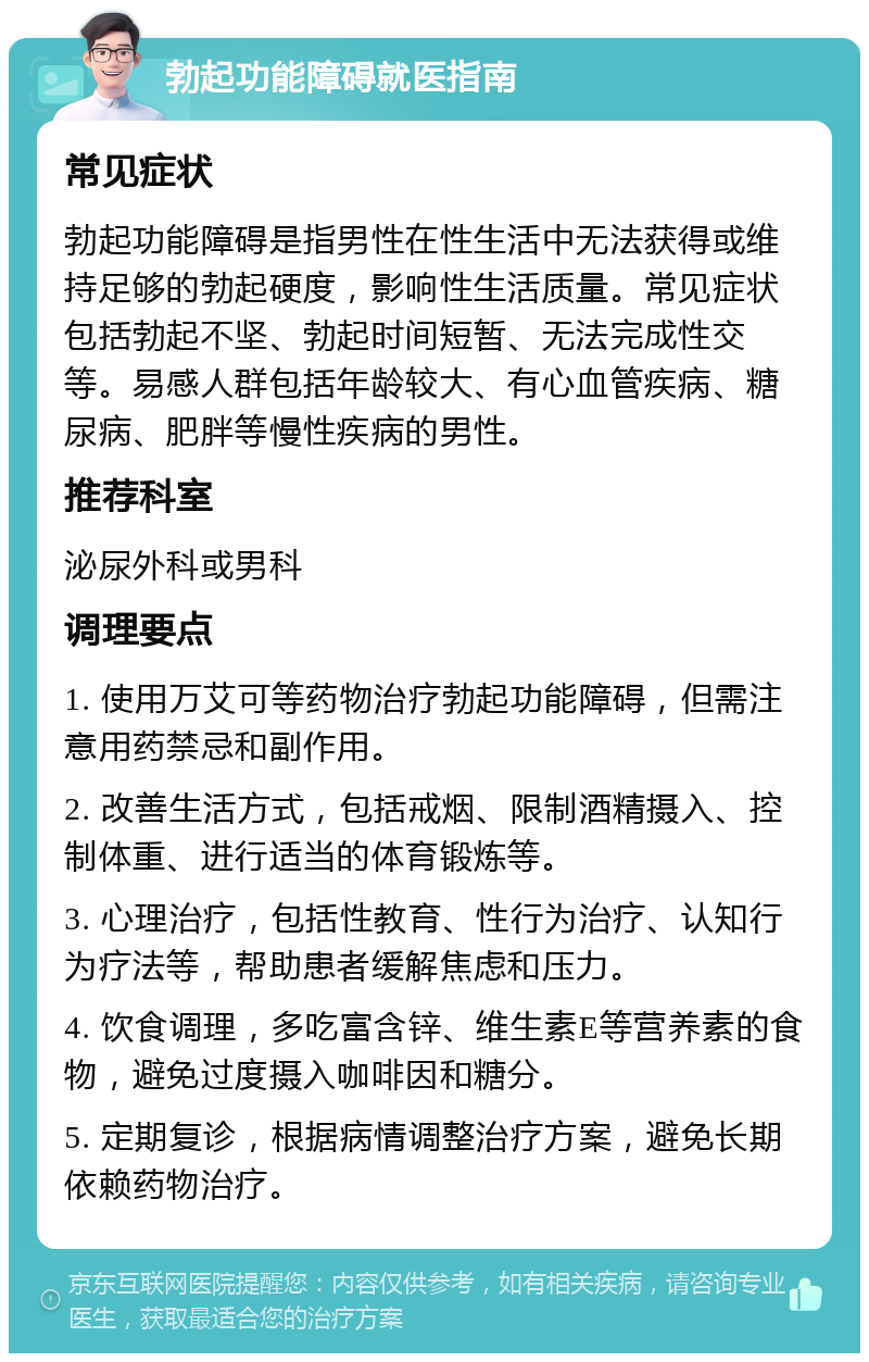 勃起功能障碍就医指南 常见症状 勃起功能障碍是指男性在性生活中无法获得或维持足够的勃起硬度，影响性生活质量。常见症状包括勃起不坚、勃起时间短暂、无法完成性交等。易感人群包括年龄较大、有心血管疾病、糖尿病、肥胖等慢性疾病的男性。 推荐科室 泌尿外科或男科 调理要点 1. 使用万艾可等药物治疗勃起功能障碍，但需注意用药禁忌和副作用。 2. 改善生活方式，包括戒烟、限制酒精摄入、控制体重、进行适当的体育锻炼等。 3. 心理治疗，包括性教育、性行为治疗、认知行为疗法等，帮助患者缓解焦虑和压力。 4. 饮食调理，多吃富含锌、维生素E等营养素的食物，避免过度摄入咖啡因和糖分。 5. 定期复诊，根据病情调整治疗方案，避免长期依赖药物治疗。