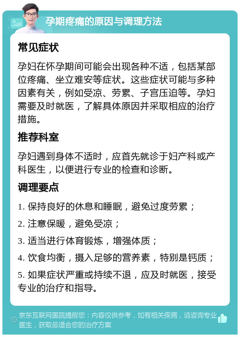 孕期疼痛的原因与调理方法 常见症状 孕妇在怀孕期间可能会出现各种不适，包括某部位疼痛、坐立难安等症状。这些症状可能与多种因素有关，例如受凉、劳累、子宫压迫等。孕妇需要及时就医，了解具体原因并采取相应的治疗措施。 推荐科室 孕妇遇到身体不适时，应首先就诊于妇产科或产科医生，以便进行专业的检查和诊断。 调理要点 1. 保持良好的休息和睡眠，避免过度劳累； 2. 注意保暖，避免受凉； 3. 适当进行体育锻炼，增强体质； 4. 饮食均衡，摄入足够的营养素，特别是钙质； 5. 如果症状严重或持续不退，应及时就医，接受专业的治疗和指导。