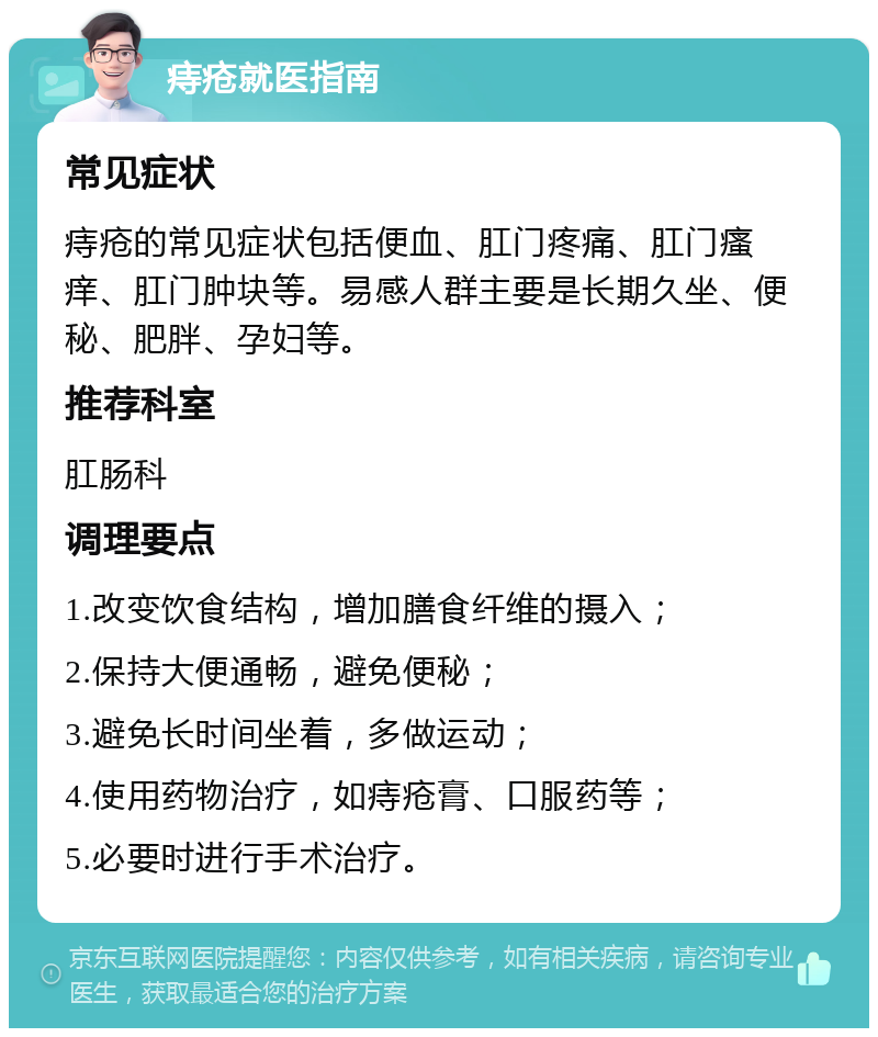 痔疮就医指南 常见症状 痔疮的常见症状包括便血、肛门疼痛、肛门瘙痒、肛门肿块等。易感人群主要是长期久坐、便秘、肥胖、孕妇等。 推荐科室 肛肠科 调理要点 1.改变饮食结构，增加膳食纤维的摄入； 2.保持大便通畅，避免便秘； 3.避免长时间坐着，多做运动； 4.使用药物治疗，如痔疮膏、口服药等； 5.必要时进行手术治疗。