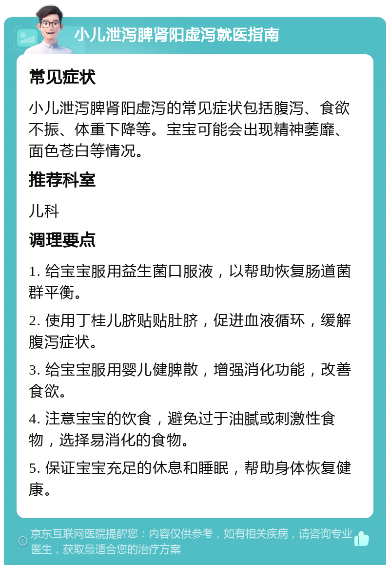 小儿泄泻脾肾阳虚泻就医指南 常见症状 小儿泄泻脾肾阳虚泻的常见症状包括腹泻、食欲不振、体重下降等。宝宝可能会出现精神萎靡、面色苍白等情况。 推荐科室 儿科 调理要点 1. 给宝宝服用益生菌口服液，以帮助恢复肠道菌群平衡。 2. 使用丁桂儿脐贴贴肚脐，促进血液循环，缓解腹泻症状。 3. 给宝宝服用婴儿健脾散，增强消化功能，改善食欲。 4. 注意宝宝的饮食，避免过于油腻或刺激性食物，选择易消化的食物。 5. 保证宝宝充足的休息和睡眠，帮助身体恢复健康。