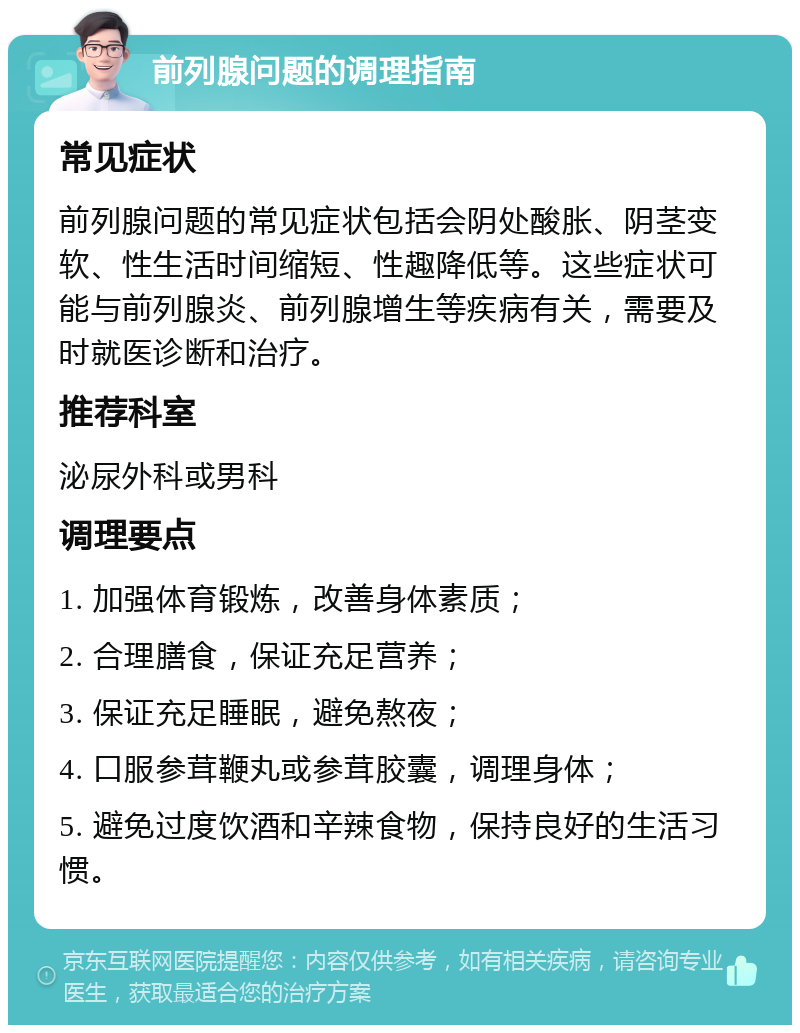 前列腺问题的调理指南 常见症状 前列腺问题的常见症状包括会阴处酸胀、阴茎变软、性生活时间缩短、性趣降低等。这些症状可能与前列腺炎、前列腺增生等疾病有关，需要及时就医诊断和治疗。 推荐科室 泌尿外科或男科 调理要点 1. 加强体育锻炼，改善身体素质； 2. 合理膳食，保证充足营养； 3. 保证充足睡眠，避免熬夜； 4. 口服参茸鞭丸或参茸胶囊，调理身体； 5. 避免过度饮酒和辛辣食物，保持良好的生活习惯。