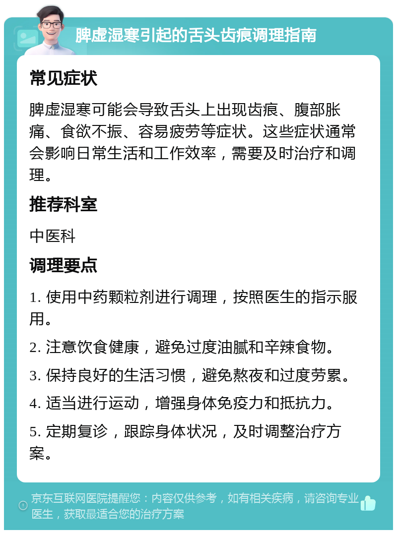 脾虚湿寒引起的舌头齿痕调理指南 常见症状 脾虚湿寒可能会导致舌头上出现齿痕、腹部胀痛、食欲不振、容易疲劳等症状。这些症状通常会影响日常生活和工作效率，需要及时治疗和调理。 推荐科室 中医科 调理要点 1. 使用中药颗粒剂进行调理，按照医生的指示服用。 2. 注意饮食健康，避免过度油腻和辛辣食物。 3. 保持良好的生活习惯，避免熬夜和过度劳累。 4. 适当进行运动，增强身体免疫力和抵抗力。 5. 定期复诊，跟踪身体状况，及时调整治疗方案。