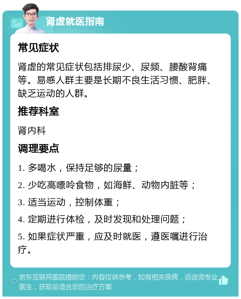 肾虚就医指南 常见症状 肾虚的常见症状包括排尿少、尿频、腰酸背痛等。易感人群主要是长期不良生活习惯、肥胖、缺乏运动的人群。 推荐科室 肾内科 调理要点 1. 多喝水，保持足够的尿量； 2. 少吃高嘌呤食物，如海鲜、动物内脏等； 3. 适当运动，控制体重； 4. 定期进行体检，及时发现和处理问题； 5. 如果症状严重，应及时就医，遵医嘱进行治疗。