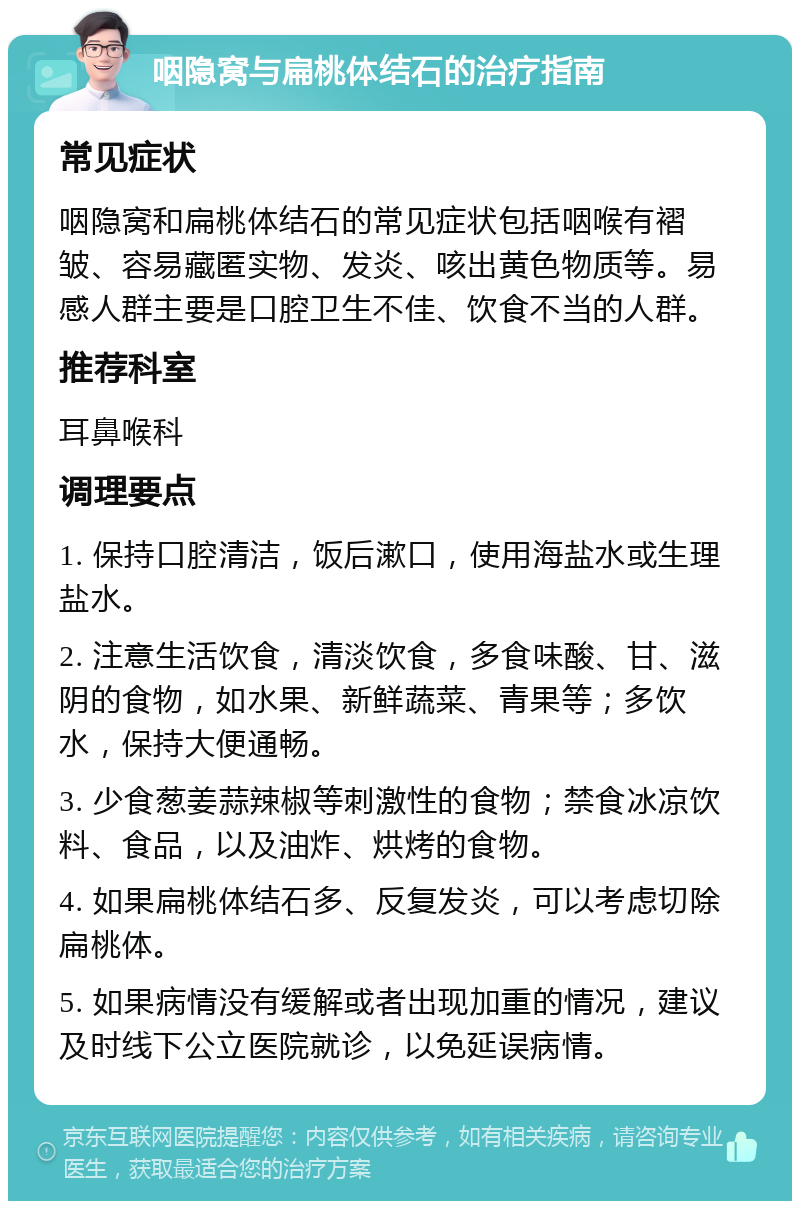 咽隐窝与扁桃体结石的治疗指南 常见症状 咽隐窝和扁桃体结石的常见症状包括咽喉有褶皱、容易藏匿实物、发炎、咳出黄色物质等。易感人群主要是口腔卫生不佳、饮食不当的人群。 推荐科室 耳鼻喉科 调理要点 1. 保持口腔清洁，饭后漱口，使用海盐水或生理盐水。 2. 注意生活饮食，清淡饮食，多食味酸、甘、滋阴的食物，如水果、新鲜蔬菜、青果等；多饮水，保持大便通畅。 3. 少食葱姜蒜辣椒等刺激性的食物；禁食冰凉饮料、食品，以及油炸、烘烤的食物。 4. 如果扁桃体结石多、反复发炎，可以考虑切除扁桃体。 5. 如果病情没有缓解或者出现加重的情况，建议及时线下公立医院就诊，以免延误病情。