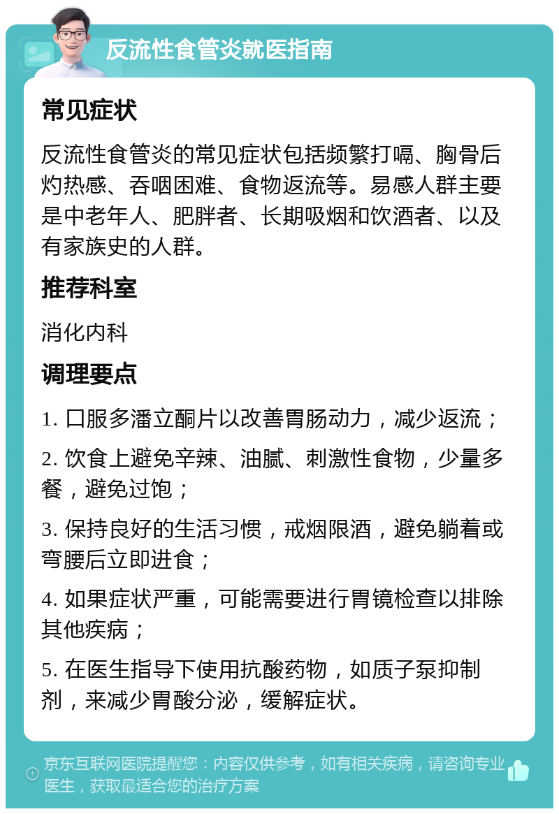 反流性食管炎就医指南 常见症状 反流性食管炎的常见症状包括频繁打嗝、胸骨后灼热感、吞咽困难、食物返流等。易感人群主要是中老年人、肥胖者、长期吸烟和饮酒者、以及有家族史的人群。 推荐科室 消化内科 调理要点 1. 口服多潘立酮片以改善胃肠动力，减少返流； 2. 饮食上避免辛辣、油腻、刺激性食物，少量多餐，避免过饱； 3. 保持良好的生活习惯，戒烟限酒，避免躺着或弯腰后立即进食； 4. 如果症状严重，可能需要进行胃镜检查以排除其他疾病； 5. 在医生指导下使用抗酸药物，如质子泵抑制剂，来减少胃酸分泌，缓解症状。