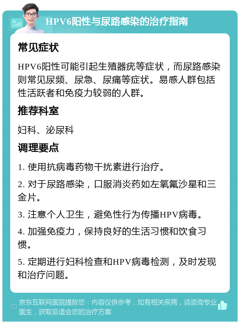 HPV6阳性与尿路感染的治疗指南 常见症状 HPV6阳性可能引起生殖器疣等症状，而尿路感染则常见尿频、尿急、尿痛等症状。易感人群包括性活跃者和免疫力较弱的人群。 推荐科室 妇科、泌尿科 调理要点 1. 使用抗病毒药物干扰素进行治疗。 2. 对于尿路感染，口服消炎药如左氧氟沙星和三金片。 3. 注意个人卫生，避免性行为传播HPV病毒。 4. 加强免疫力，保持良好的生活习惯和饮食习惯。 5. 定期进行妇科检查和HPV病毒检测，及时发现和治疗问题。