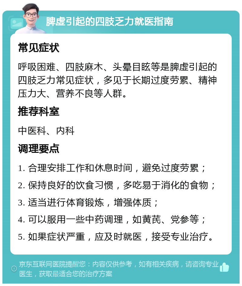 脾虚引起的四肢乏力就医指南 常见症状 呼吸困难、四肢麻木、头晕目眩等是脾虚引起的四肢乏力常见症状，多见于长期过度劳累、精神压力大、营养不良等人群。 推荐科室 中医科、内科 调理要点 1. 合理安排工作和休息时间，避免过度劳累； 2. 保持良好的饮食习惯，多吃易于消化的食物； 3. 适当进行体育锻炼，增强体质； 4. 可以服用一些中药调理，如黄芪、党参等； 5. 如果症状严重，应及时就医，接受专业治疗。