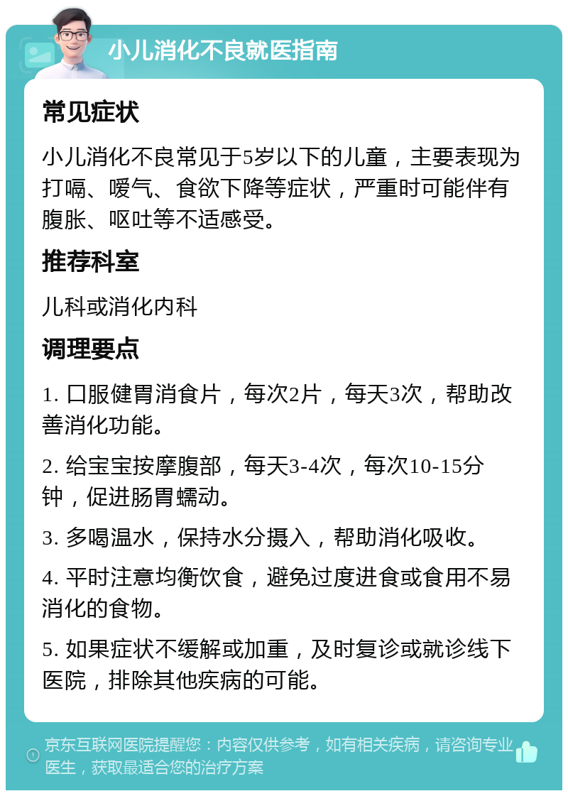 小儿消化不良就医指南 常见症状 小儿消化不良常见于5岁以下的儿童，主要表现为打嗝、嗳气、食欲下降等症状，严重时可能伴有腹胀、呕吐等不适感受。 推荐科室 儿科或消化内科 调理要点 1. 口服健胃消食片，每次2片，每天3次，帮助改善消化功能。 2. 给宝宝按摩腹部，每天3-4次，每次10-15分钟，促进肠胃蠕动。 3. 多喝温水，保持水分摄入，帮助消化吸收。 4. 平时注意均衡饮食，避免过度进食或食用不易消化的食物。 5. 如果症状不缓解或加重，及时复诊或就诊线下医院，排除其他疾病的可能。