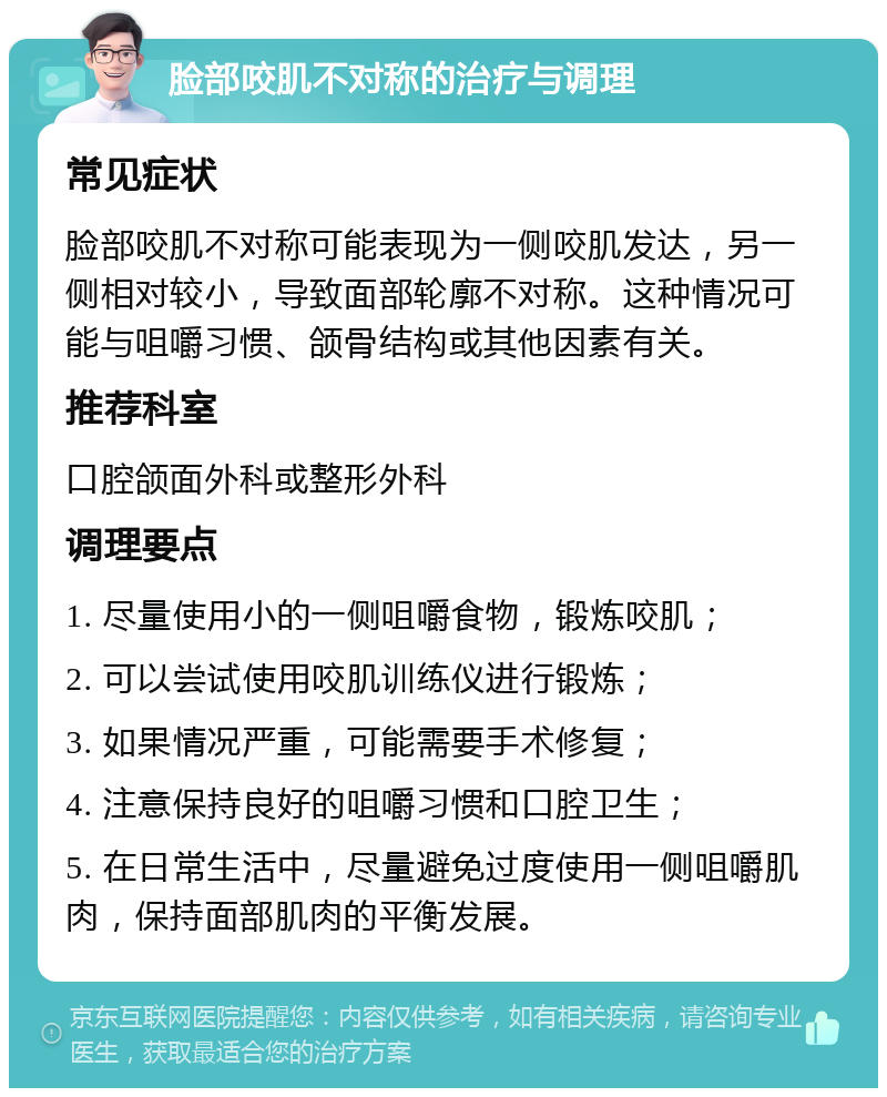 脸部咬肌不对称的治疗与调理 常见症状 脸部咬肌不对称可能表现为一侧咬肌发达，另一侧相对较小，导致面部轮廓不对称。这种情况可能与咀嚼习惯、颌骨结构或其他因素有关。 推荐科室 口腔颌面外科或整形外科 调理要点 1. 尽量使用小的一侧咀嚼食物，锻炼咬肌； 2. 可以尝试使用咬肌训练仪进行锻炼； 3. 如果情况严重，可能需要手术修复； 4. 注意保持良好的咀嚼习惯和口腔卫生； 5. 在日常生活中，尽量避免过度使用一侧咀嚼肌肉，保持面部肌肉的平衡发展。