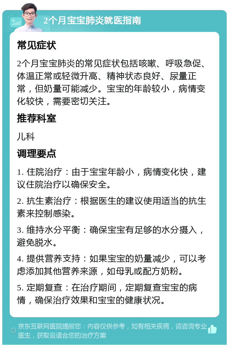 2个月宝宝肺炎就医指南 常见症状 2个月宝宝肺炎的常见症状包括咳嗽、呼吸急促、体温正常或轻微升高、精神状态良好、尿量正常，但奶量可能减少。宝宝的年龄较小，病情变化较快，需要密切关注。 推荐科室 儿科 调理要点 1. 住院治疗：由于宝宝年龄小，病情变化快，建议住院治疗以确保安全。 2. 抗生素治疗：根据医生的建议使用适当的抗生素来控制感染。 3. 维持水分平衡：确保宝宝有足够的水分摄入，避免脱水。 4. 提供营养支持：如果宝宝的奶量减少，可以考虑添加其他营养来源，如母乳或配方奶粉。 5. 定期复查：在治疗期间，定期复查宝宝的病情，确保治疗效果和宝宝的健康状况。