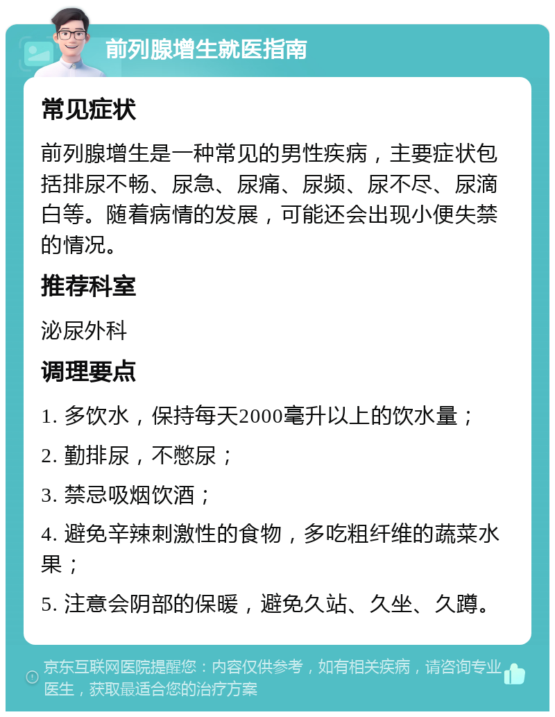 前列腺增生就医指南 常见症状 前列腺增生是一种常见的男性疾病，主要症状包括排尿不畅、尿急、尿痛、尿频、尿不尽、尿滴白等。随着病情的发展，可能还会出现小便失禁的情况。 推荐科室 泌尿外科 调理要点 1. 多饮水，保持每天2000毫升以上的饮水量； 2. 勤排尿，不憋尿； 3. 禁忌吸烟饮酒； 4. 避免辛辣刺激性的食物，多吃粗纤维的蔬菜水果； 5. 注意会阴部的保暖，避免久站、久坐、久蹲。