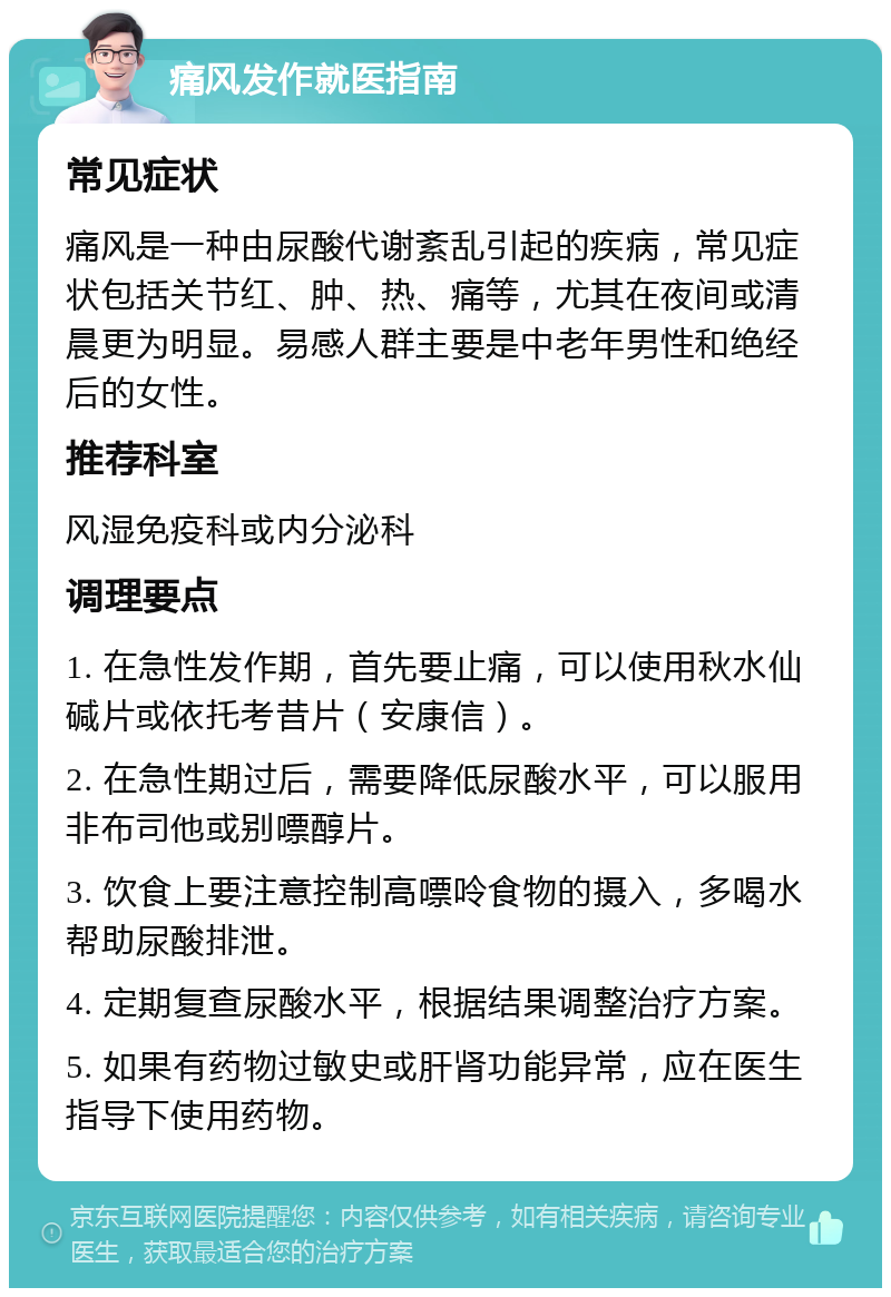 痛风发作就医指南 常见症状 痛风是一种由尿酸代谢紊乱引起的疾病，常见症状包括关节红、肿、热、痛等，尤其在夜间或清晨更为明显。易感人群主要是中老年男性和绝经后的女性。 推荐科室 风湿免疫科或内分泌科 调理要点 1. 在急性发作期，首先要止痛，可以使用秋水仙碱片或依托考昔片（安康信）。 2. 在急性期过后，需要降低尿酸水平，可以服用非布司他或别嘌醇片。 3. 饮食上要注意控制高嘌呤食物的摄入，多喝水帮助尿酸排泄。 4. 定期复查尿酸水平，根据结果调整治疗方案。 5. 如果有药物过敏史或肝肾功能异常，应在医生指导下使用药物。