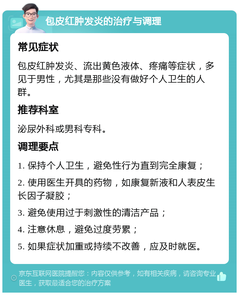 包皮红肿发炎的治疗与调理 常见症状 包皮红肿发炎、流出黄色液体、疼痛等症状，多见于男性，尤其是那些没有做好个人卫生的人群。 推荐科室 泌尿外科或男科专科。 调理要点 1. 保持个人卫生，避免性行为直到完全康复； 2. 使用医生开具的药物，如康复新液和人表皮生长因子凝胶； 3. 避免使用过于刺激性的清洁产品； 4. 注意休息，避免过度劳累； 5. 如果症状加重或持续不改善，应及时就医。