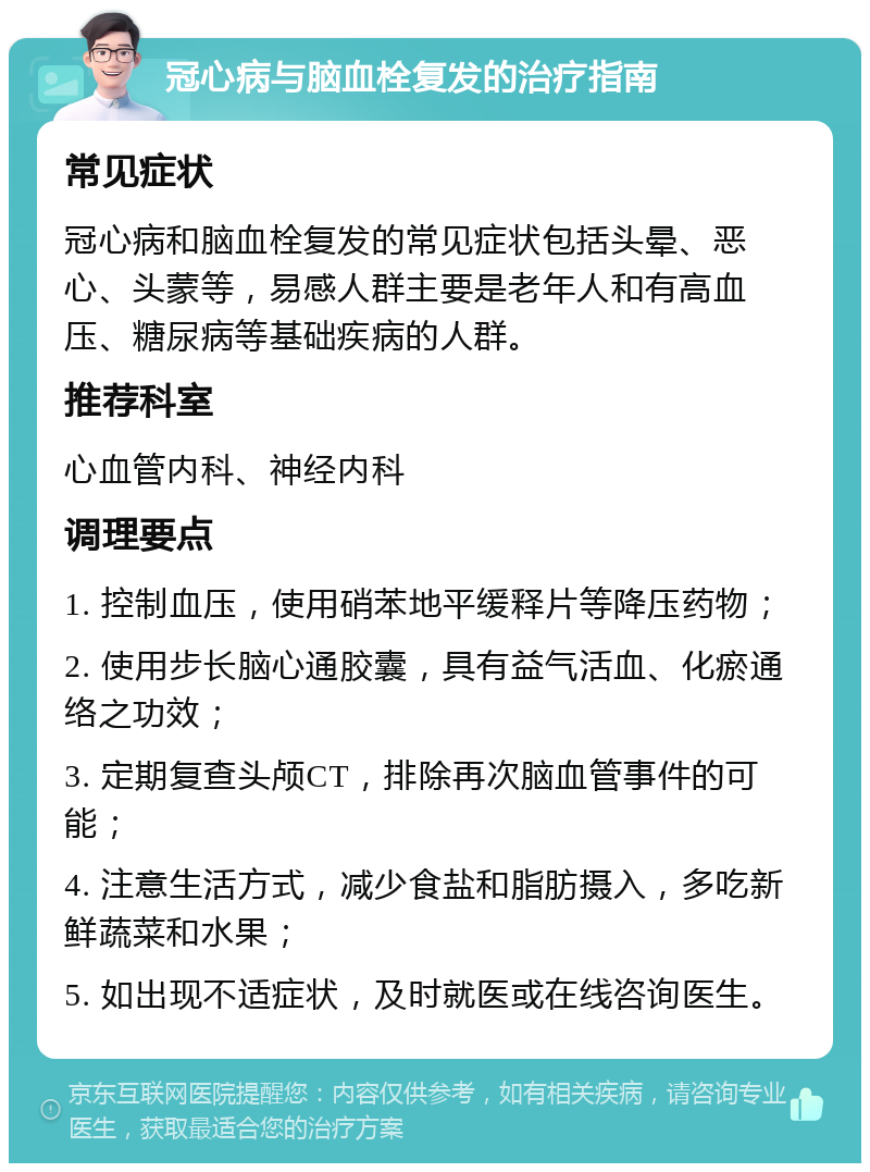 冠心病与脑血栓复发的治疗指南 常见症状 冠心病和脑血栓复发的常见症状包括头晕、恶心、头蒙等，易感人群主要是老年人和有高血压、糖尿病等基础疾病的人群。 推荐科室 心血管内科、神经内科 调理要点 1. 控制血压，使用硝苯地平缓释片等降压药物； 2. 使用步长脑心通胶囊，具有益气活血、化瘀通络之功效； 3. 定期复查头颅CT，排除再次脑血管事件的可能； 4. 注意生活方式，减少食盐和脂肪摄入，多吃新鲜蔬菜和水果； 5. 如出现不适症状，及时就医或在线咨询医生。