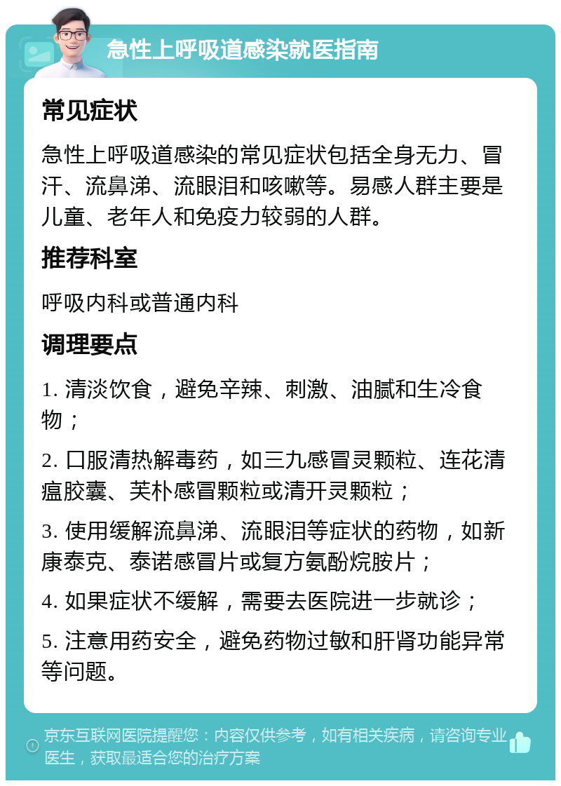 急性上呼吸道感染就医指南 常见症状 急性上呼吸道感染的常见症状包括全身无力、冒汗、流鼻涕、流眼泪和咳嗽等。易感人群主要是儿童、老年人和免疫力较弱的人群。 推荐科室 呼吸内科或普通内科 调理要点 1. 清淡饮食，避免辛辣、刺激、油腻和生冷食物； 2. 口服清热解毒药，如三九感冒灵颗粒、连花清瘟胶囊、芙朴感冒颗粒或清开灵颗粒； 3. 使用缓解流鼻涕、流眼泪等症状的药物，如新康泰克、泰诺感冒片或复方氨酚烷胺片； 4. 如果症状不缓解，需要去医院进一步就诊； 5. 注意用药安全，避免药物过敏和肝肾功能异常等问题。