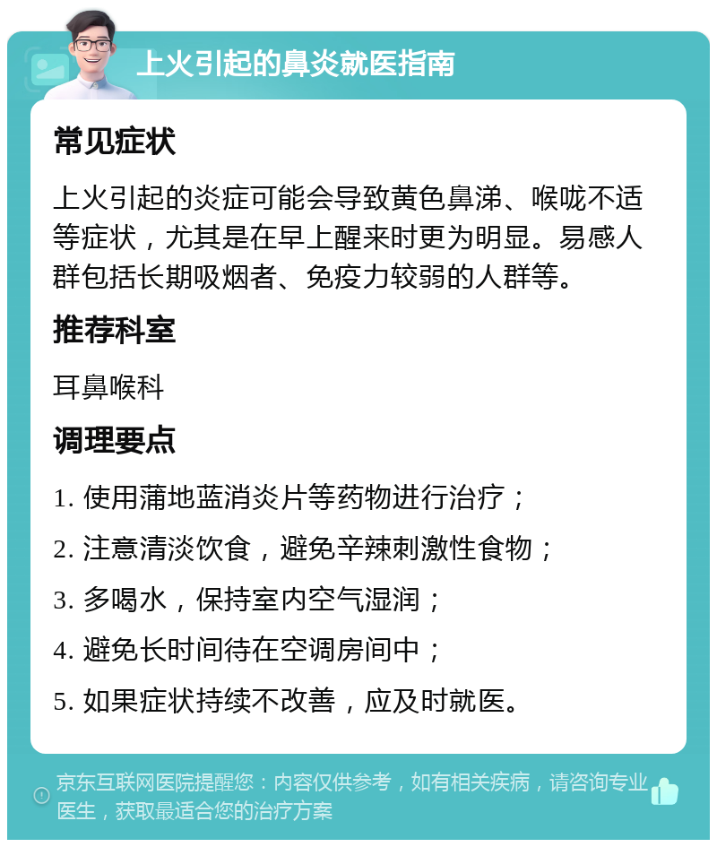 上火引起的鼻炎就医指南 常见症状 上火引起的炎症可能会导致黄色鼻涕、喉咙不适等症状，尤其是在早上醒来时更为明显。易感人群包括长期吸烟者、免疫力较弱的人群等。 推荐科室 耳鼻喉科 调理要点 1. 使用蒲地蓝消炎片等药物进行治疗； 2. 注意清淡饮食，避免辛辣刺激性食物； 3. 多喝水，保持室内空气湿润； 4. 避免长时间待在空调房间中； 5. 如果症状持续不改善，应及时就医。