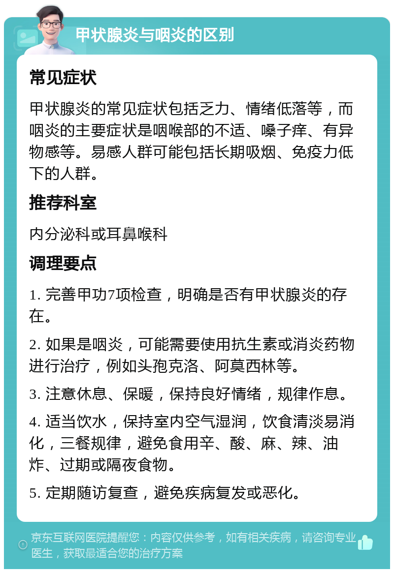 甲状腺炎与咽炎的区别 常见症状 甲状腺炎的常见症状包括乏力、情绪低落等，而咽炎的主要症状是咽喉部的不适、嗓子痒、有异物感等。易感人群可能包括长期吸烟、免疫力低下的人群。 推荐科室 内分泌科或耳鼻喉科 调理要点 1. 完善甲功7项检查，明确是否有甲状腺炎的存在。 2. 如果是咽炎，可能需要使用抗生素或消炎药物进行治疗，例如头孢克洛、阿莫西林等。 3. 注意休息、保暖，保持良好情绪，规律作息。 4. 适当饮水，保持室内空气湿润，饮食清淡易消化，三餐规律，避免食用辛、酸、麻、辣、油炸、过期或隔夜食物。 5. 定期随访复查，避免疾病复发或恶化。