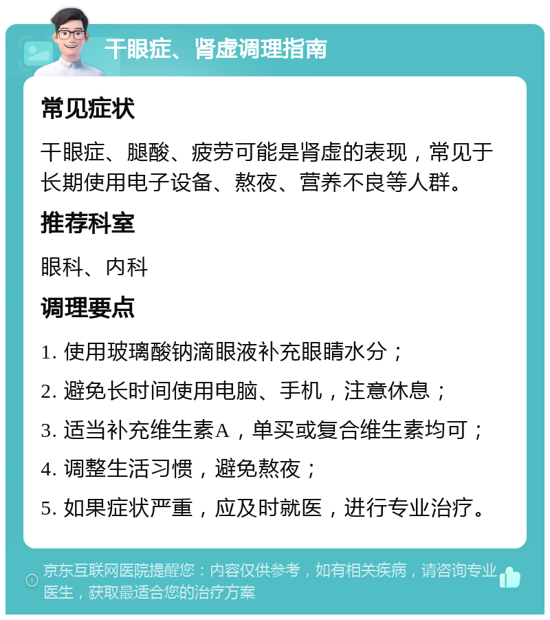 干眼症、肾虚调理指南 常见症状 干眼症、腿酸、疲劳可能是肾虚的表现，常见于长期使用电子设备、熬夜、营养不良等人群。 推荐科室 眼科、内科 调理要点 1. 使用玻璃酸钠滴眼液补充眼睛水分； 2. 避免长时间使用电脑、手机，注意休息； 3. 适当补充维生素A，单买或复合维生素均可； 4. 调整生活习惯，避免熬夜； 5. 如果症状严重，应及时就医，进行专业治疗。