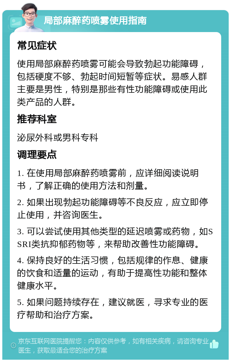 局部麻醉药喷雾使用指南 常见症状 使用局部麻醉药喷雾可能会导致勃起功能障碍，包括硬度不够、勃起时间短暂等症状。易感人群主要是男性，特别是那些有性功能障碍或使用此类产品的人群。 推荐科室 泌尿外科或男科专科 调理要点 1. 在使用局部麻醉药喷雾前，应详细阅读说明书，了解正确的使用方法和剂量。 2. 如果出现勃起功能障碍等不良反应，应立即停止使用，并咨询医生。 3. 可以尝试使用其他类型的延迟喷雾或药物，如SSRI类抗抑郁药物等，来帮助改善性功能障碍。 4. 保持良好的生活习惯，包括规律的作息、健康的饮食和适量的运动，有助于提高性功能和整体健康水平。 5. 如果问题持续存在，建议就医，寻求专业的医疗帮助和治疗方案。