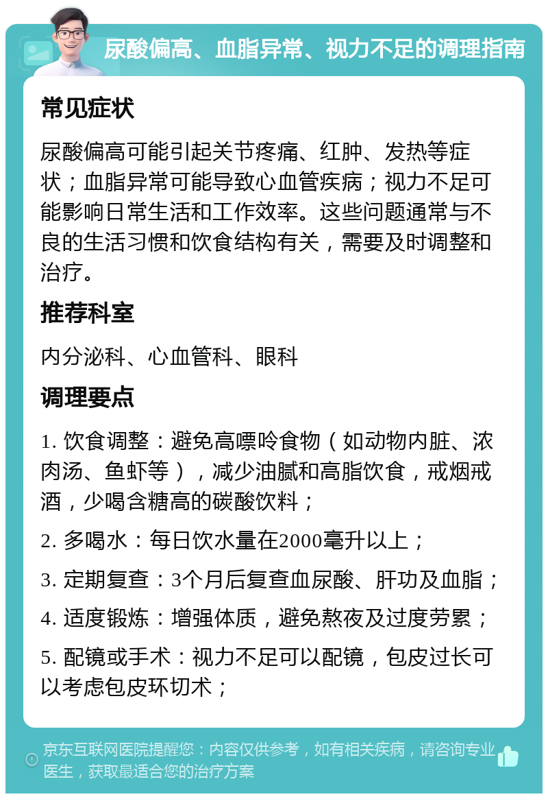 尿酸偏高、血脂异常、视力不足的调理指南 常见症状 尿酸偏高可能引起关节疼痛、红肿、发热等症状；血脂异常可能导致心血管疾病；视力不足可能影响日常生活和工作效率。这些问题通常与不良的生活习惯和饮食结构有关，需要及时调整和治疗。 推荐科室 内分泌科、心血管科、眼科 调理要点 1. 饮食调整：避免高嘌呤食物（如动物内脏、浓肉汤、鱼虾等），减少油腻和高脂饮食，戒烟戒酒，少喝含糖高的碳酸饮料； 2. 多喝水：每日饮水量在2000毫升以上； 3. 定期复查：3个月后复查血尿酸、肝功及血脂； 4. 适度锻炼：增强体质，避免熬夜及过度劳累； 5. 配镜或手术：视力不足可以配镜，包皮过长可以考虑包皮环切术；