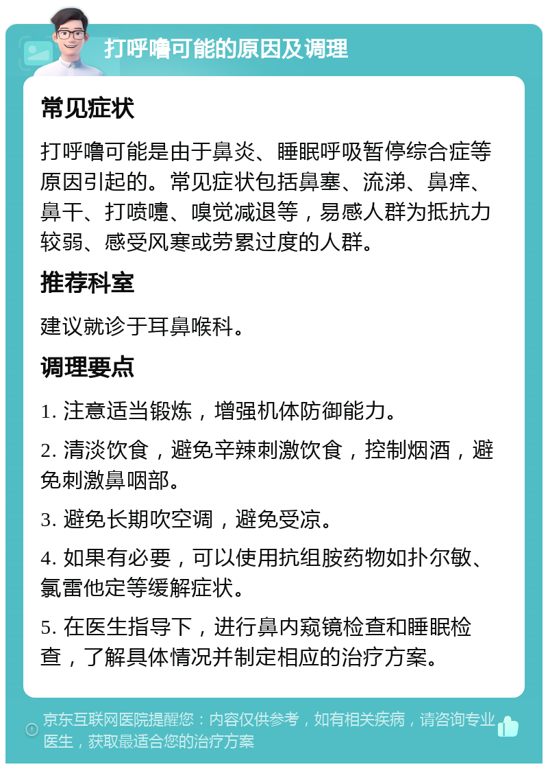 打呼噜可能的原因及调理 常见症状 打呼噜可能是由于鼻炎、睡眠呼吸暂停综合症等原因引起的。常见症状包括鼻塞、流涕、鼻痒、鼻干、打喷嚏、嗅觉减退等，易感人群为抵抗力较弱、感受风寒或劳累过度的人群。 推荐科室 建议就诊于耳鼻喉科。 调理要点 1. 注意适当锻炼，增强机体防御能力。 2. 清淡饮食，避免辛辣刺激饮食，控制烟酒，避免刺激鼻咽部。 3. 避免长期吹空调，避免受凉。 4. 如果有必要，可以使用抗组胺药物如扑尔敏、氯雷他定等缓解症状。 5. 在医生指导下，进行鼻内窥镜检查和睡眠检查，了解具体情况并制定相应的治疗方案。