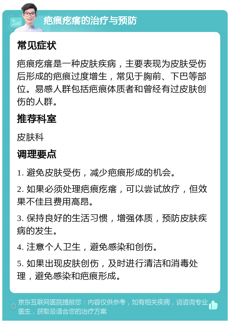 疤痕疙瘩的治疗与预防 常见症状 疤痕疙瘩是一种皮肤疾病，主要表现为皮肤受伤后形成的疤痕过度增生，常见于胸前、下巴等部位。易感人群包括疤痕体质者和曾经有过皮肤创伤的人群。 推荐科室 皮肤科 调理要点 1. 避免皮肤受伤，减少疤痕形成的机会。 2. 如果必须处理疤痕疙瘩，可以尝试放疗，但效果不佳且费用高昂。 3. 保持良好的生活习惯，增强体质，预防皮肤疾病的发生。 4. 注意个人卫生，避免感染和创伤。 5. 如果出现皮肤创伤，及时进行清洁和消毒处理，避免感染和疤痕形成。