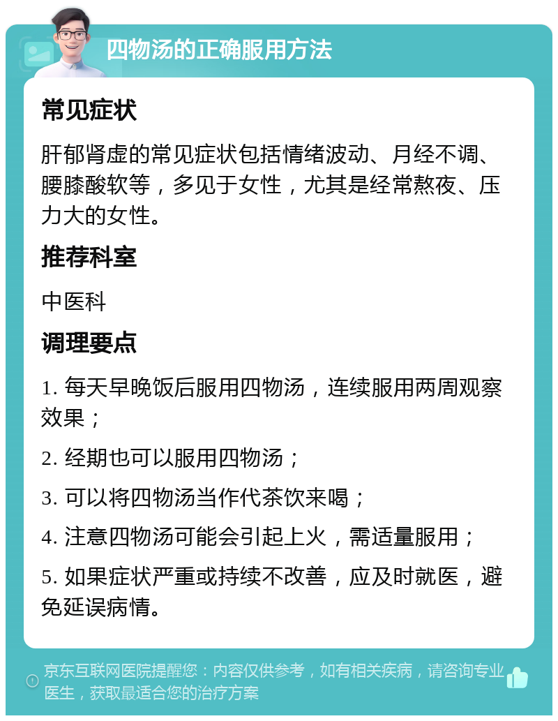 四物汤的正确服用方法 常见症状 肝郁肾虚的常见症状包括情绪波动、月经不调、腰膝酸软等，多见于女性，尤其是经常熬夜、压力大的女性。 推荐科室 中医科 调理要点 1. 每天早晚饭后服用四物汤，连续服用两周观察效果； 2. 经期也可以服用四物汤； 3. 可以将四物汤当作代茶饮来喝； 4. 注意四物汤可能会引起上火，需适量服用； 5. 如果症状严重或持续不改善，应及时就医，避免延误病情。