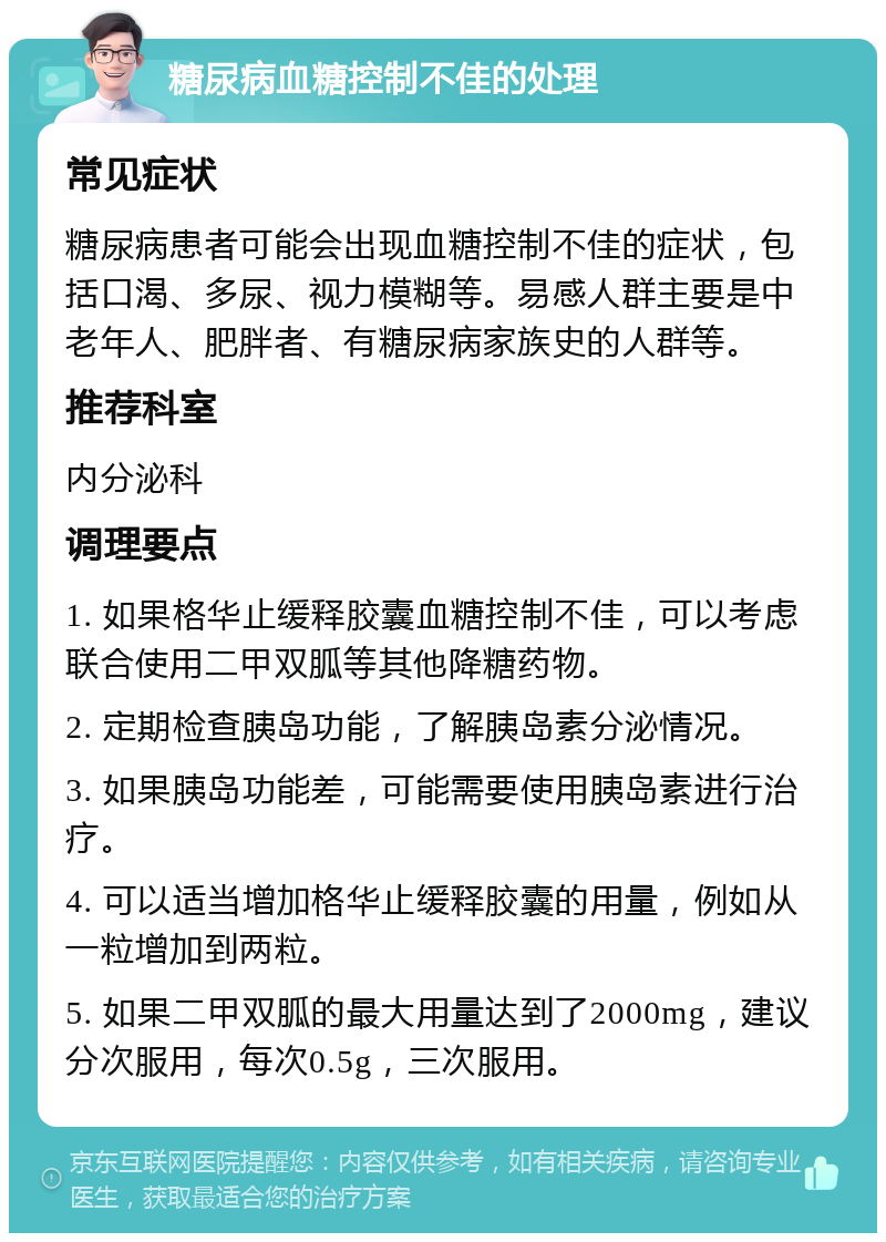 糖尿病血糖控制不佳的处理 常见症状 糖尿病患者可能会出现血糖控制不佳的症状，包括口渴、多尿、视力模糊等。易感人群主要是中老年人、肥胖者、有糖尿病家族史的人群等。 推荐科室 内分泌科 调理要点 1. 如果格华止缓释胶囊血糖控制不佳，可以考虑联合使用二甲双胍等其他降糖药物。 2. 定期检查胰岛功能，了解胰岛素分泌情况。 3. 如果胰岛功能差，可能需要使用胰岛素进行治疗。 4. 可以适当增加格华止缓释胶囊的用量，例如从一粒增加到两粒。 5. 如果二甲双胍的最大用量达到了2000mg，建议分次服用，每次0.5g，三次服用。