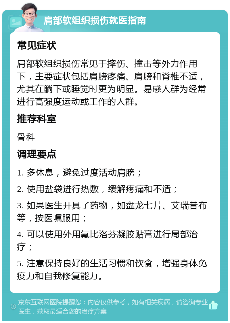 肩部软组织损伤就医指南 常见症状 肩部软组织损伤常见于摔伤、撞击等外力作用下，主要症状包括肩膀疼痛、肩膀和脊椎不适，尤其在躺下或睡觉时更为明显。易感人群为经常进行高强度运动或工作的人群。 推荐科室 骨科 调理要点 1. 多休息，避免过度活动肩膀； 2. 使用盐袋进行热敷，缓解疼痛和不适； 3. 如果医生开具了药物，如盘龙七片、艾瑞昔布等，按医嘱服用； 4. 可以使用外用氟比洛芬凝胶贴膏进行局部治疗； 5. 注意保持良好的生活习惯和饮食，增强身体免疫力和自我修复能力。