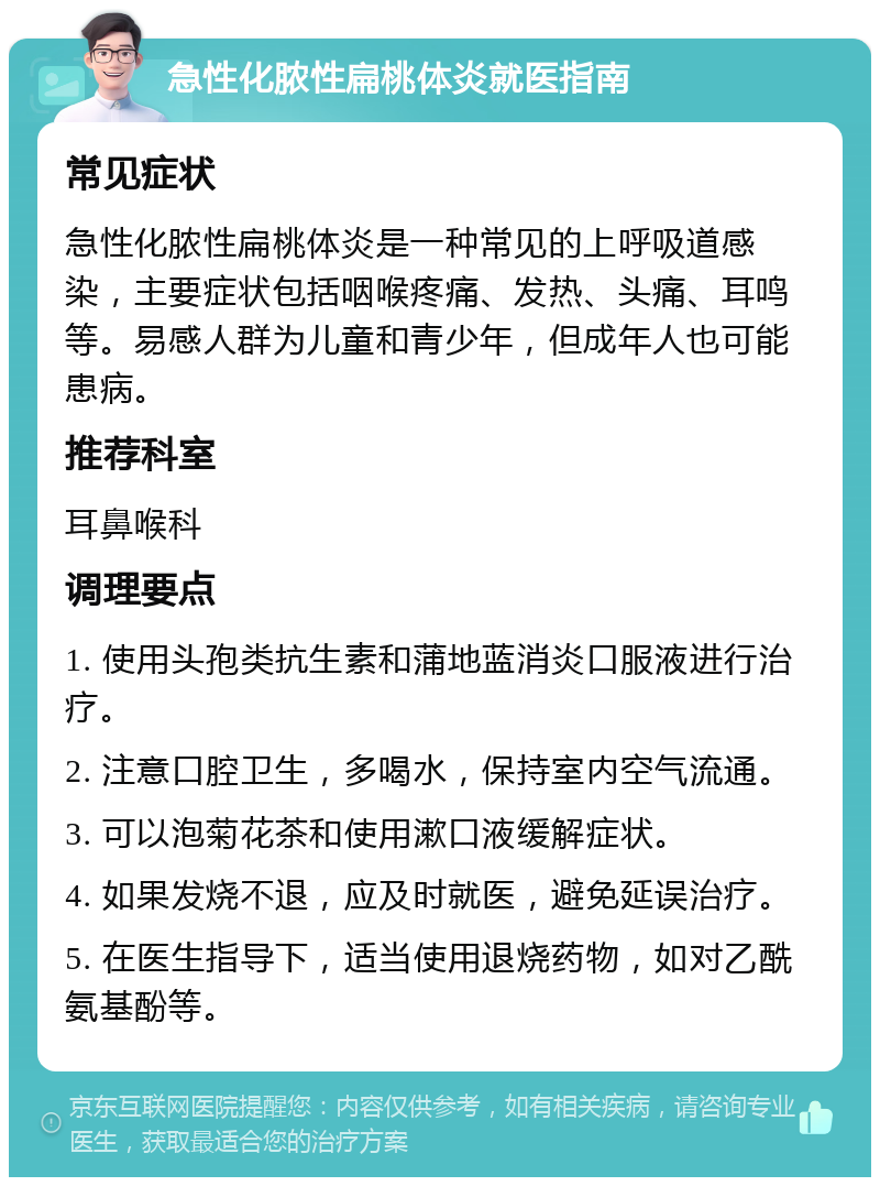 急性化脓性扁桃体炎就医指南 常见症状 急性化脓性扁桃体炎是一种常见的上呼吸道感染，主要症状包括咽喉疼痛、发热、头痛、耳鸣等。易感人群为儿童和青少年，但成年人也可能患病。 推荐科室 耳鼻喉科 调理要点 1. 使用头孢类抗生素和蒲地蓝消炎口服液进行治疗。 2. 注意口腔卫生，多喝水，保持室内空气流通。 3. 可以泡菊花茶和使用漱口液缓解症状。 4. 如果发烧不退，应及时就医，避免延误治疗。 5. 在医生指导下，适当使用退烧药物，如对乙酰氨基酚等。