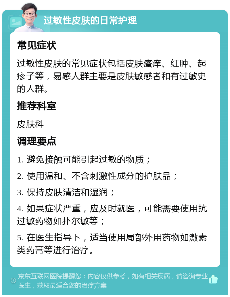 过敏性皮肤的日常护理 常见症状 过敏性皮肤的常见症状包括皮肤瘙痒、红肿、起疹子等，易感人群主要是皮肤敏感者和有过敏史的人群。 推荐科室 皮肤科 调理要点 1. 避免接触可能引起过敏的物质； 2. 使用温和、不含刺激性成分的护肤品； 3. 保持皮肤清洁和湿润； 4. 如果症状严重，应及时就医，可能需要使用抗过敏药物如扑尔敏等； 5. 在医生指导下，适当使用局部外用药物如激素类药膏等进行治疗。