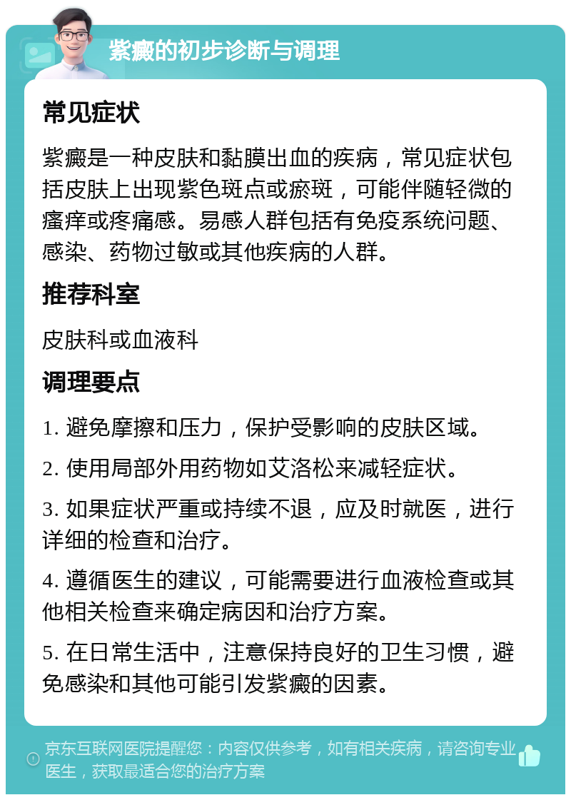 紫癜的初步诊断与调理 常见症状 紫癜是一种皮肤和黏膜出血的疾病，常见症状包括皮肤上出现紫色斑点或瘀斑，可能伴随轻微的瘙痒或疼痛感。易感人群包括有免疫系统问题、感染、药物过敏或其他疾病的人群。 推荐科室 皮肤科或血液科 调理要点 1. 避免摩擦和压力，保护受影响的皮肤区域。 2. 使用局部外用药物如艾洛松来减轻症状。 3. 如果症状严重或持续不退，应及时就医，进行详细的检查和治疗。 4. 遵循医生的建议，可能需要进行血液检查或其他相关检查来确定病因和治疗方案。 5. 在日常生活中，注意保持良好的卫生习惯，避免感染和其他可能引发紫癜的因素。