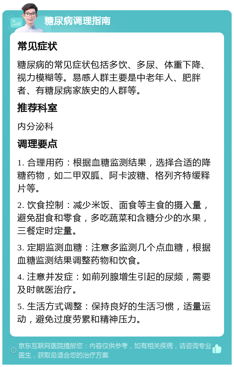 糖尿病调理指南 常见症状 糖尿病的常见症状包括多饮、多尿、体重下降、视力模糊等。易感人群主要是中老年人、肥胖者、有糖尿病家族史的人群等。 推荐科室 内分泌科 调理要点 1. 合理用药：根据血糖监测结果，选择合适的降糖药物，如二甲双胍、阿卡波糖、格列齐特缓释片等。 2. 饮食控制：减少米饭、面食等主食的摄入量，避免甜食和零食，多吃蔬菜和含糖分少的水果，三餐定时定量。 3. 定期监测血糖：注意多监测几个点血糖，根据血糖监测结果调整药物和饮食。 4. 注意并发症：如前列腺增生引起的尿频，需要及时就医治疗。 5. 生活方式调整：保持良好的生活习惯，适量运动，避免过度劳累和精神压力。