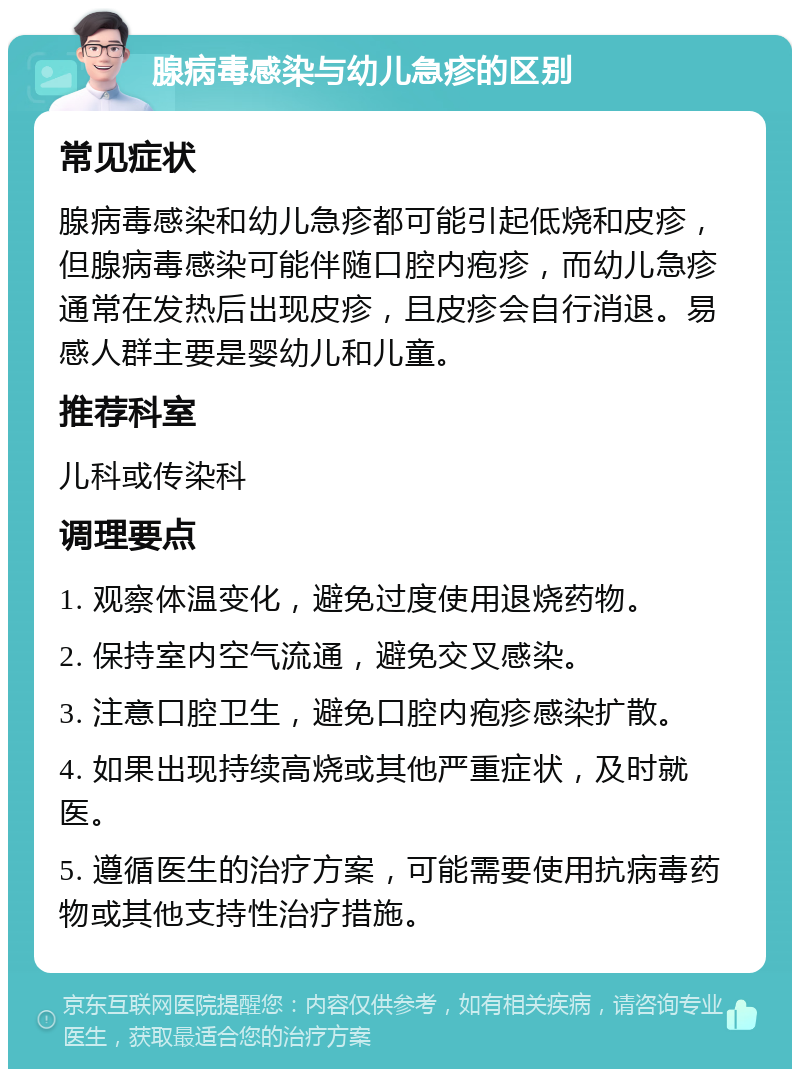 腺病毒感染与幼儿急疹的区别 常见症状 腺病毒感染和幼儿急疹都可能引起低烧和皮疹，但腺病毒感染可能伴随口腔内疱疹，而幼儿急疹通常在发热后出现皮疹，且皮疹会自行消退。易感人群主要是婴幼儿和儿童。 推荐科室 儿科或传染科 调理要点 1. 观察体温变化，避免过度使用退烧药物。 2. 保持室内空气流通，避免交叉感染。 3. 注意口腔卫生，避免口腔内疱疹感染扩散。 4. 如果出现持续高烧或其他严重症状，及时就医。 5. 遵循医生的治疗方案，可能需要使用抗病毒药物或其他支持性治疗措施。