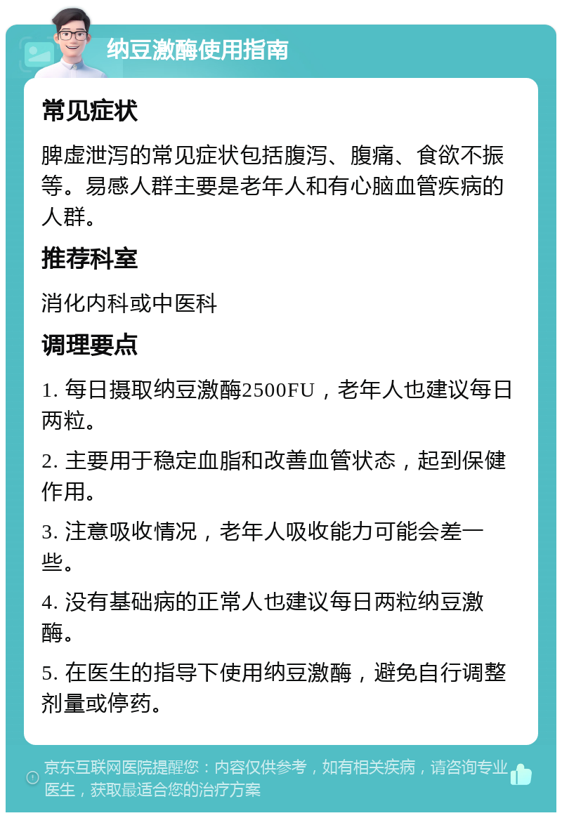 纳豆激酶使用指南 常见症状 脾虚泄泻的常见症状包括腹泻、腹痛、食欲不振等。易感人群主要是老年人和有心脑血管疾病的人群。 推荐科室 消化内科或中医科 调理要点 1. 每日摄取纳豆激酶2500FU，老年人也建议每日两粒。 2. 主要用于稳定血脂和改善血管状态，起到保健作用。 3. 注意吸收情况，老年人吸收能力可能会差一些。 4. 没有基础病的正常人也建议每日两粒纳豆激酶。 5. 在医生的指导下使用纳豆激酶，避免自行调整剂量或停药。