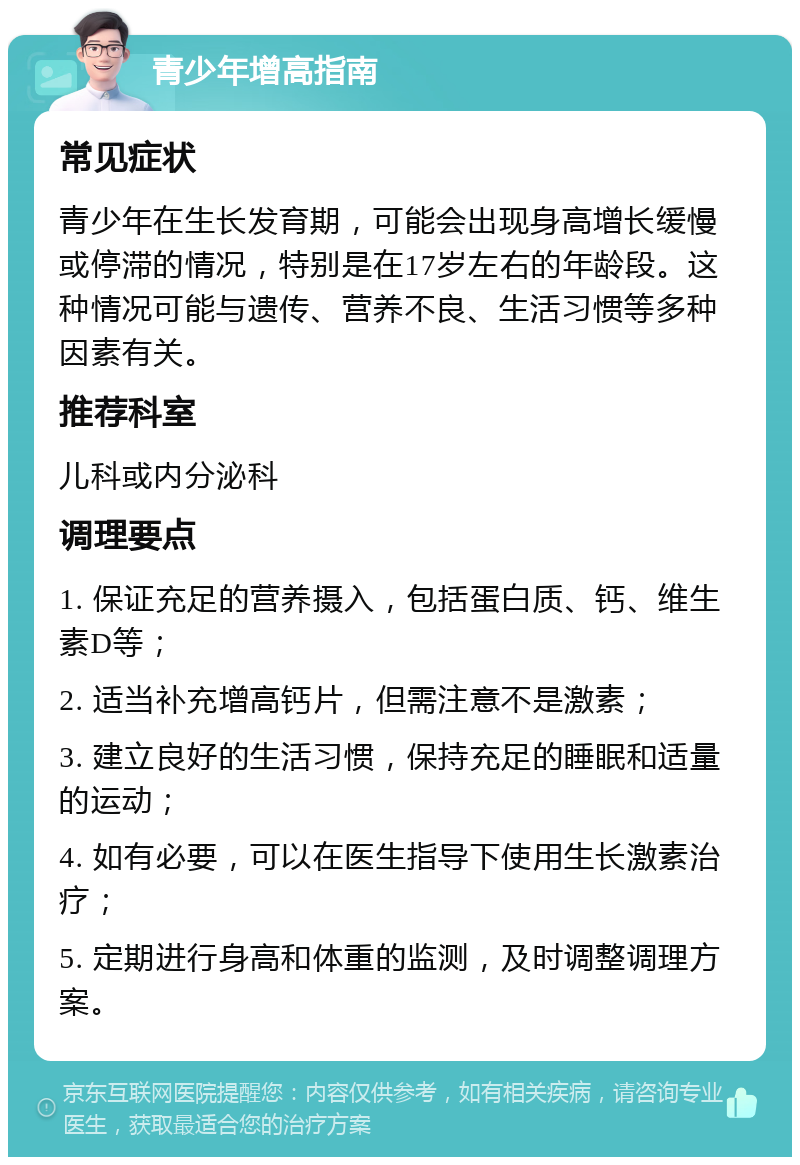 青少年增高指南 常见症状 青少年在生长发育期，可能会出现身高增长缓慢或停滞的情况，特别是在17岁左右的年龄段。这种情况可能与遗传、营养不良、生活习惯等多种因素有关。 推荐科室 儿科或内分泌科 调理要点 1. 保证充足的营养摄入，包括蛋白质、钙、维生素D等； 2. 适当补充增高钙片，但需注意不是激素； 3. 建立良好的生活习惯，保持充足的睡眠和适量的运动； 4. 如有必要，可以在医生指导下使用生长激素治疗； 5. 定期进行身高和体重的监测，及时调整调理方案。