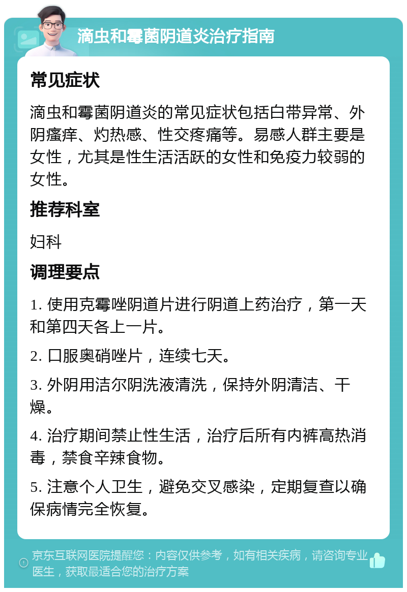 滴虫和霉菌阴道炎治疗指南 常见症状 滴虫和霉菌阴道炎的常见症状包括白带异常、外阴瘙痒、灼热感、性交疼痛等。易感人群主要是女性，尤其是性生活活跃的女性和免疫力较弱的女性。 推荐科室 妇科 调理要点 1. 使用克霉唑阴道片进行阴道上药治疗，第一天和第四天各上一片。 2. 口服奥硝唑片，连续七天。 3. 外阴用洁尔阴洗液清洗，保持外阴清洁、干燥。 4. 治疗期间禁止性生活，治疗后所有内裤高热消毒，禁食辛辣食物。 5. 注意个人卫生，避免交叉感染，定期复查以确保病情完全恢复。