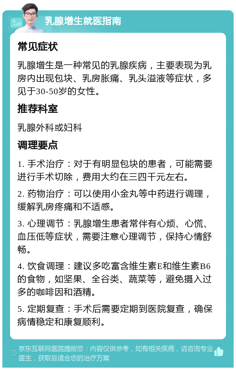 乳腺增生就医指南 常见症状 乳腺增生是一种常见的乳腺疾病，主要表现为乳房内出现包块、乳房胀痛、乳头溢液等症状，多见于30-50岁的女性。 推荐科室 乳腺外科或妇科 调理要点 1. 手术治疗：对于有明显包块的患者，可能需要进行手术切除，费用大约在三四千元左右。 2. 药物治疗：可以使用小金丸等中药进行调理，缓解乳房疼痛和不适感。 3. 心理调节：乳腺增生患者常伴有心烦、心慌、血压低等症状，需要注意心理调节，保持心情舒畅。 4. 饮食调理：建议多吃富含维生素E和维生素B6的食物，如坚果、全谷类、蔬菜等，避免摄入过多的咖啡因和酒精。 5. 定期复查：手术后需要定期到医院复查，确保病情稳定和康复顺利。