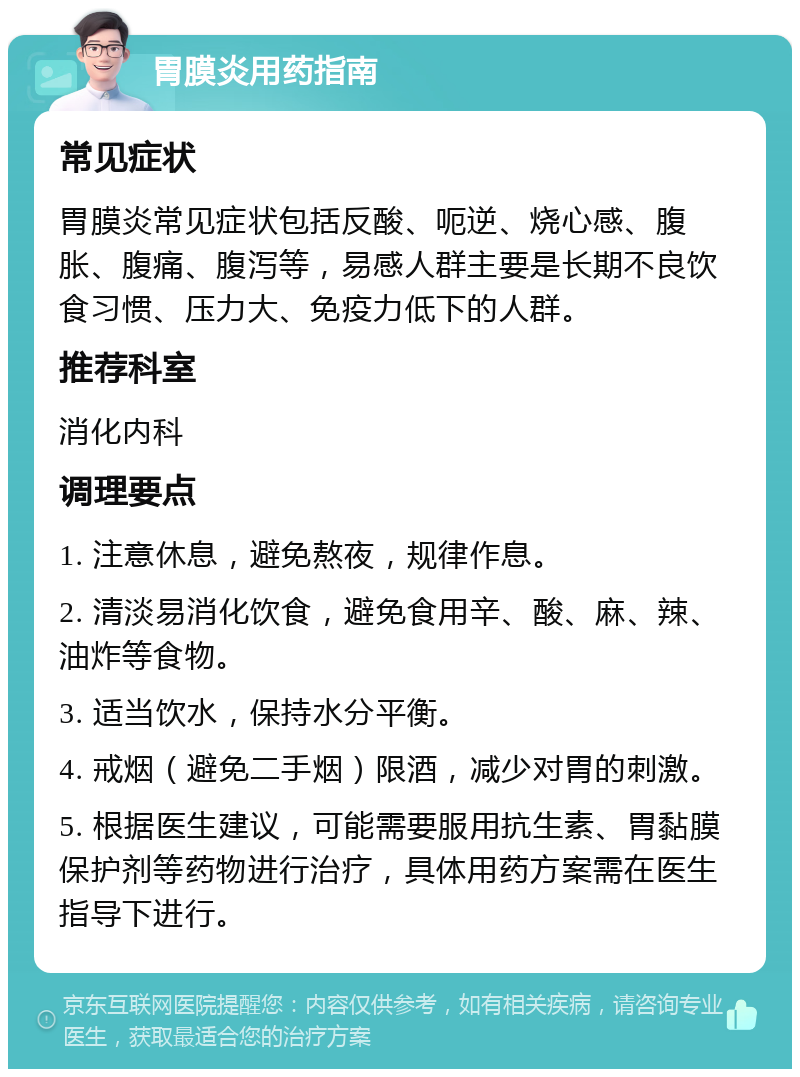 胃膜炎用药指南 常见症状 胃膜炎常见症状包括反酸、呃逆、烧心感、腹胀、腹痛、腹泻等，易感人群主要是长期不良饮食习惯、压力大、免疫力低下的人群。 推荐科室 消化内科 调理要点 1. 注意休息，避免熬夜，规律作息。 2. 清淡易消化饮食，避免食用辛、酸、麻、辣、油炸等食物。 3. 适当饮水，保持水分平衡。 4. 戒烟（避免二手烟）限酒，减少对胃的刺激。 5. 根据医生建议，可能需要服用抗生素、胃黏膜保护剂等药物进行治疗，具体用药方案需在医生指导下进行。