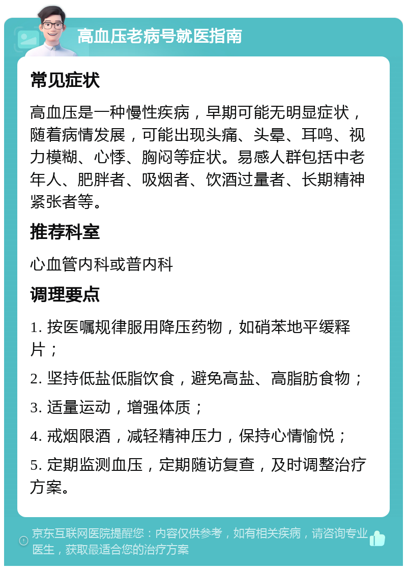 高血压老病号就医指南 常见症状 高血压是一种慢性疾病，早期可能无明显症状，随着病情发展，可能出现头痛、头晕、耳鸣、视力模糊、心悸、胸闷等症状。易感人群包括中老年人、肥胖者、吸烟者、饮酒过量者、长期精神紧张者等。 推荐科室 心血管内科或普内科 调理要点 1. 按医嘱规律服用降压药物，如硝苯地平缓释片； 2. 坚持低盐低脂饮食，避免高盐、高脂肪食物； 3. 适量运动，增强体质； 4. 戒烟限酒，减轻精神压力，保持心情愉悦； 5. 定期监测血压，定期随访复查，及时调整治疗方案。